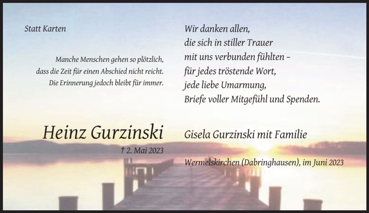 <p>Statt Karten</p><p>Manche Menschen gehen so plötzlich,<br />dass die Zeit für einen Abschied nicht reicht.<br />Die Erinnerung jedoch bleibt für immer.</p><p>Heinz Gurzinski</p><p>Wir danken allen,<br />die sich in stiller Trauer<br />mit uns verbunden fühlten –<br />für jedes tröstende Wort,<br />jede liebe Umarmung,<br />Briefe voller Mitgefühl und Spenden.</p><p>Gisela Gurzinski mit Familie</p><p>† 2. Mai 2023<br />Wermelskirchen (Dabringhausen), im Juni 2023</p>