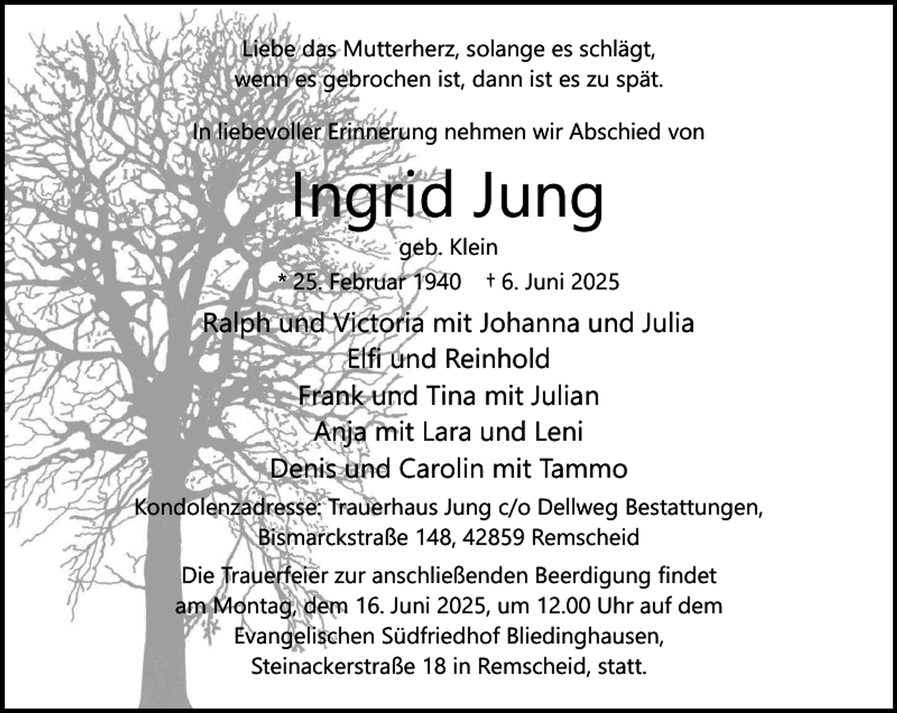 <p>Liebe das Mutterherz, solange es schlägt,<br />wenn es gebrochen ist, dann ist es zu spät.<br />In liebevoller Erinnerung nehmen wir Abschied von</p><p>Ingrid Jung<br />geb. Klein</p><p>* 25. Februar 1940</p><p>† 6. Juni 2025</p><p>Ralph und Victoria mit Johanna und Julia<br />Elfi und Reinhold<br />Frank und Tina mit Julian<br />Anja mit Lara und Leni<br />Denis und Carolin mit Tammo<br />Kondolenzadresse: Trauerhaus Jung c/o Dellweg Bestattungen,<br />Bismarckstraße 148, 42859 Remscheid<br />Die Trauerfeier zur anschließenden Beerdigung findet<br />am Montag, dem 16. Juni 2025, um 12.00 Uhr auf dem<br />Evangelischen Südfriedhof Bliedinghausen,<br />Steinackerstraße 18 in Remscheid, statt.</p>