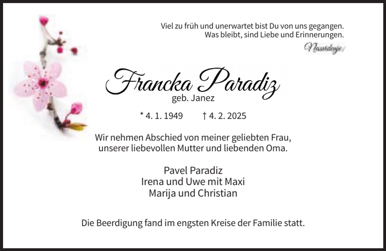<p>Viel zu früh und unerwartet bist Du von uns gegangen.<br />Was bleibt, sind Liebe und Erinnerungen.</p><p>geb. Janez<br />* 4. 1. 1949</p><p>† 4. 2. 2025</p><p>Wir nehmen Abschied von meiner geliebten Frau,<br />unserer liebevollen Mutter und liebenden Oma.</p><p>Pavel Paradiz<br />Irena und Uwe mit Maxi<br />Marija und Christian<br />Die Beerdigung fand im engsten Kreise der Familie statt.</p>