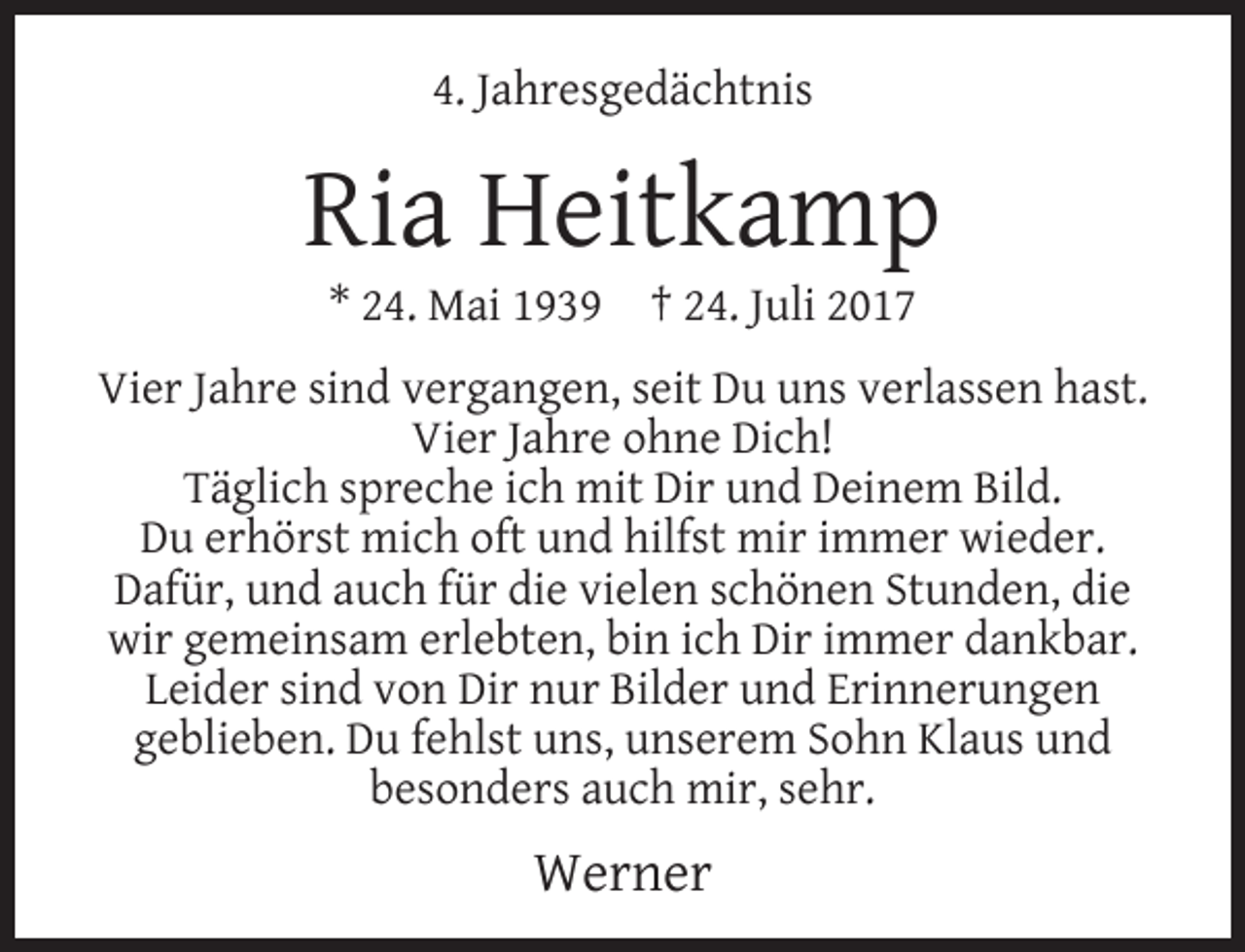 <p>4. Jahresgedächtnis</p><p>Ria Heitkamp<br />* 24. Mai 1939</p><p>† 24. Juli 2017</p><p>Vier Jahre sind vergangen, seit Du uns verlassen hast.<br />Vier Jahre ohne Dich!<br />Täglich spreche ich mit Dir und Deinem Bild.<br />Du erhörst mich oft und hilfst mir immer wieder.<br />Dafür, und auch für die vielen schönen Stunden, die<br />wir gemeinsam erlebten, bin ich Dir immer dankbar.<br />Leider sind von Dir nur Bilder und Erinnerungen<br />geblieben. Du fehlst uns, unserem Sohn Klaus und<br />besonders auch mir, sehr.</p><p>Werner</p>