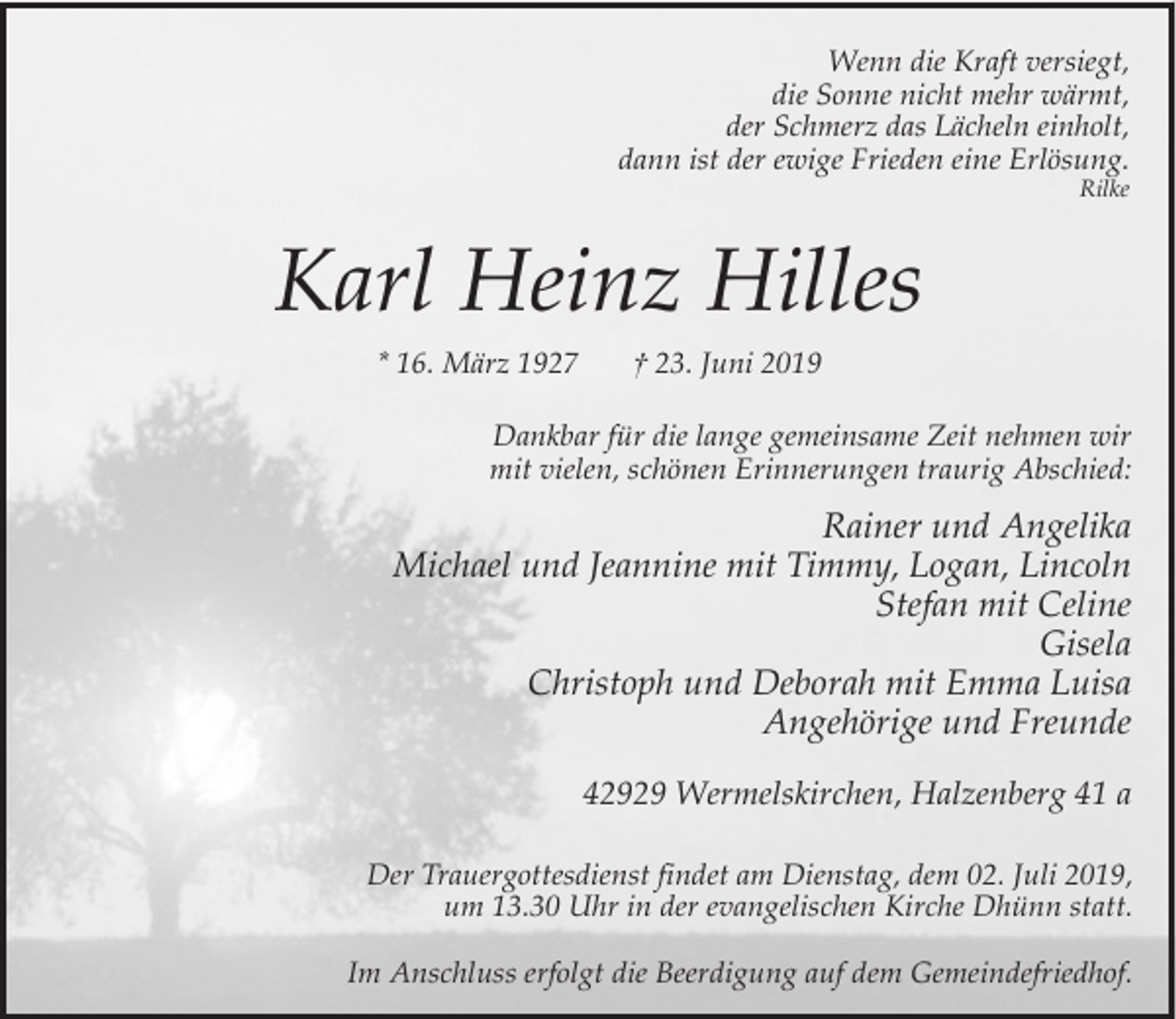 <p>Wenn die Kraft versiegt,<br />die Sonne nicht mehr wärmt,<br />der Schmerz das Lächeln einholt,<br />dann ist der ewige Frieden eine Erlösung.<br />Rilke</p><p>Karl Heinz Hilles<br />* 16. März 1927</p><p>† 23. Juni 2019</p><p>Dankbar für die lange gemeinsame Zeit nehmen wir<br />mit vielen, schönen Erinnerungen traurig Abschied:</p><p>Rainer und Angelika<br />Michael und Jeannine mit Timmy, Logan, Lincoln<br />Stefan mit Celine<br />Gisela<br />Christoph und Deborah mit Emma Luisa<br />Angehörige und Freunde<br />42929 Wermelskirchen, Halzenberg 41 a<br />Der Trauergottesdienst findet am Dienstag, dem 02. Juli 2019,<br />um 13.30 Uhr in der evangelischen Kirche Dhünn statt.<br />Im Anschluss erfolgt die Beerdigung auf dem Gemeindefriedhof.</p>