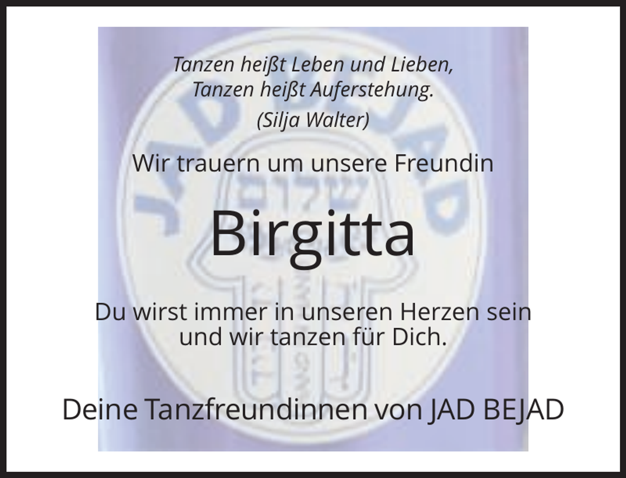 <p>Tanzen heißt Leben und Lieben,<br />Tanzen heißt Auferstehung.<br />(Silja Walter)</p><p>Wir trauern um unsere Freundin</p><p>Birgitta<br />Du wirst immer in unseren Herzen sein<br />und wir tanzen für Dich.</p><p>Deine Tanzfreundinnen von JAD BEJAD</p>