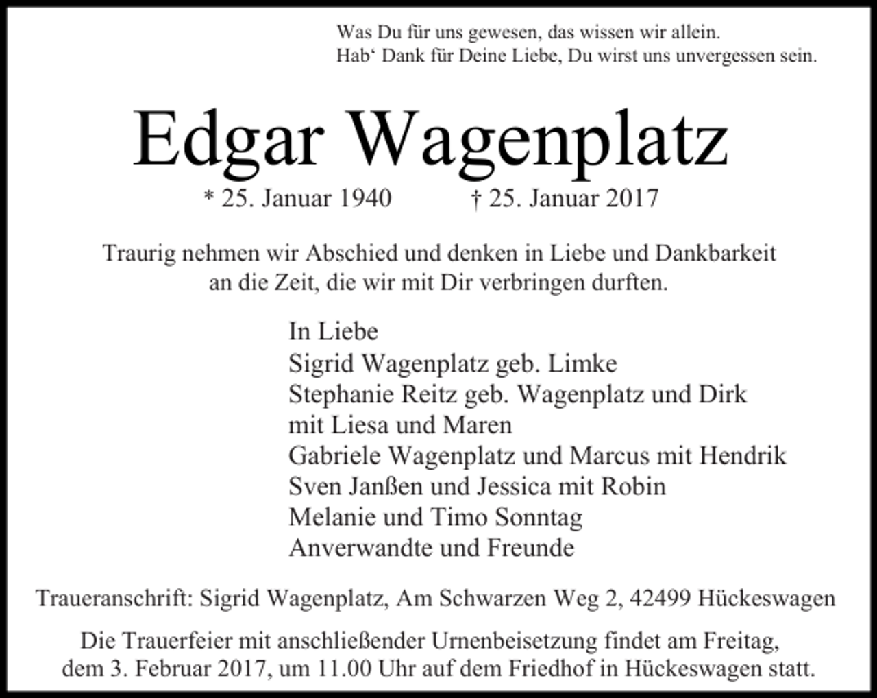 <p>Was Du für uns gewesen, das wissen wir allein.<br />Hab‘ Dank für Deine Liebe, Du wirst uns unvergessen sein.</p><p>Edgar Wagenplatz<br />* 25. Januar 1940</p><p>† 25. Januar 2017</p><p>Traurig nehmen wir Abschied und denken in Liebe und Dankbarkeit<br />an die Zeit, die wir mit Dir verbringen durften.</p><p>In Liebe<br />Sigrid Wagenplatz geb. Limke<br />Stephanie Reitz geb. Wagenplatz und Dirk<br />mit Liesa und Maren<br />Gabriele Wagenplatz und Marcus mit Hendrik<br />Sven Janßen und Jessica mit Robin<br />Melanie und Timo Sonntag<br />Anverwandte und Freunde<br />Traueranschrift: Sigrid Wagenplatz, Am Schwarzen Weg 2, 42499 Hückeswagen<br />Die Trauerfeier mit anschließender Urnenbeisetzung findet am Freitag,<br />dem 3. Februar 2017, um 11.00 Uhr auf dem Friedhof in Hückeswagen statt.</p>