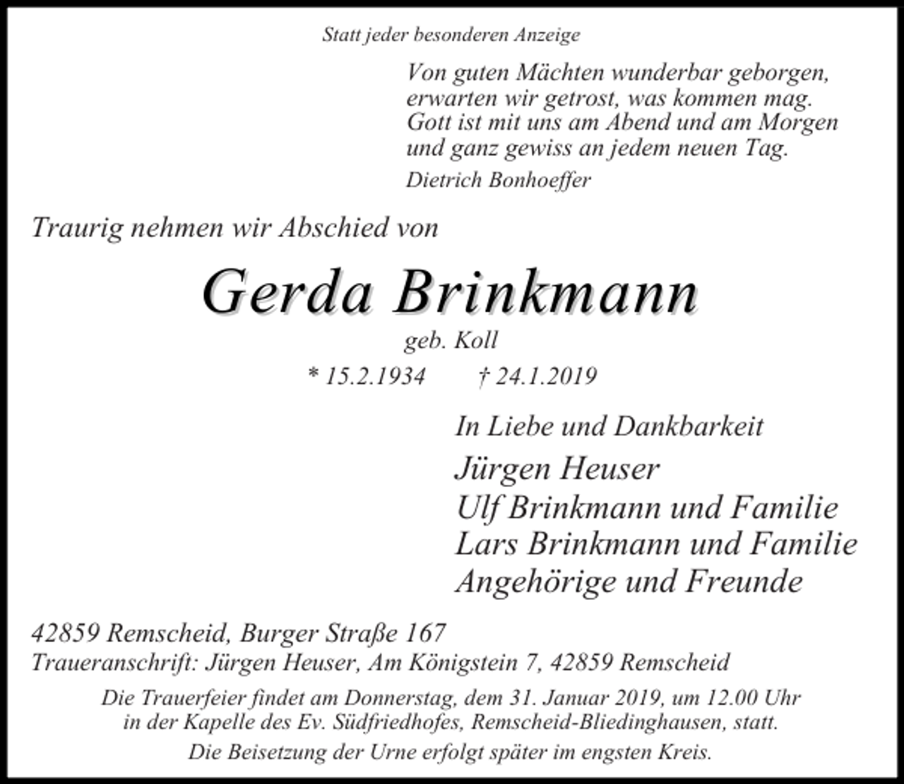 <p>Statt jeder besonderen Anzeige</p><p>Von guten Mächten wunderbar geborgen,<br />erwarten wir getrost, was kommen mag.<br />Gott ist mit uns am Abend und am Morgen<br />und ganz gewiss an jedem neuen Tag.<br />Dietrich Bonhoeffer</p><p>Traurig nehmen wir Abschied von</p><p>Gerda Brinkmann<br />geb. Koll<br />* 15.2.1934<br />24.1.2019</p><p>In Liebe und Dankbarkeit</p><p>Jürgen Heuser<br />Ulf Brinkmann und Familie<br />Lars Brinkmann und Familie<br />Angehörige und Freunde<br />42859 Remscheid, Burger Straße 167</p><p>Traueranschrift: Jürgen Heuser, Am Königstein 7, 42859 Remscheid<br />Die Trauerfeier findet am Donnerstag, dem 31. Januar 2019, um 12.00 Uhr<br />in der Kapelle des Ev. Südfriedhofes, Remscheid-Bliedinghausen, statt.<br />Die Beisetzung der Urne erfolgt später im engsten Kreis.</p>