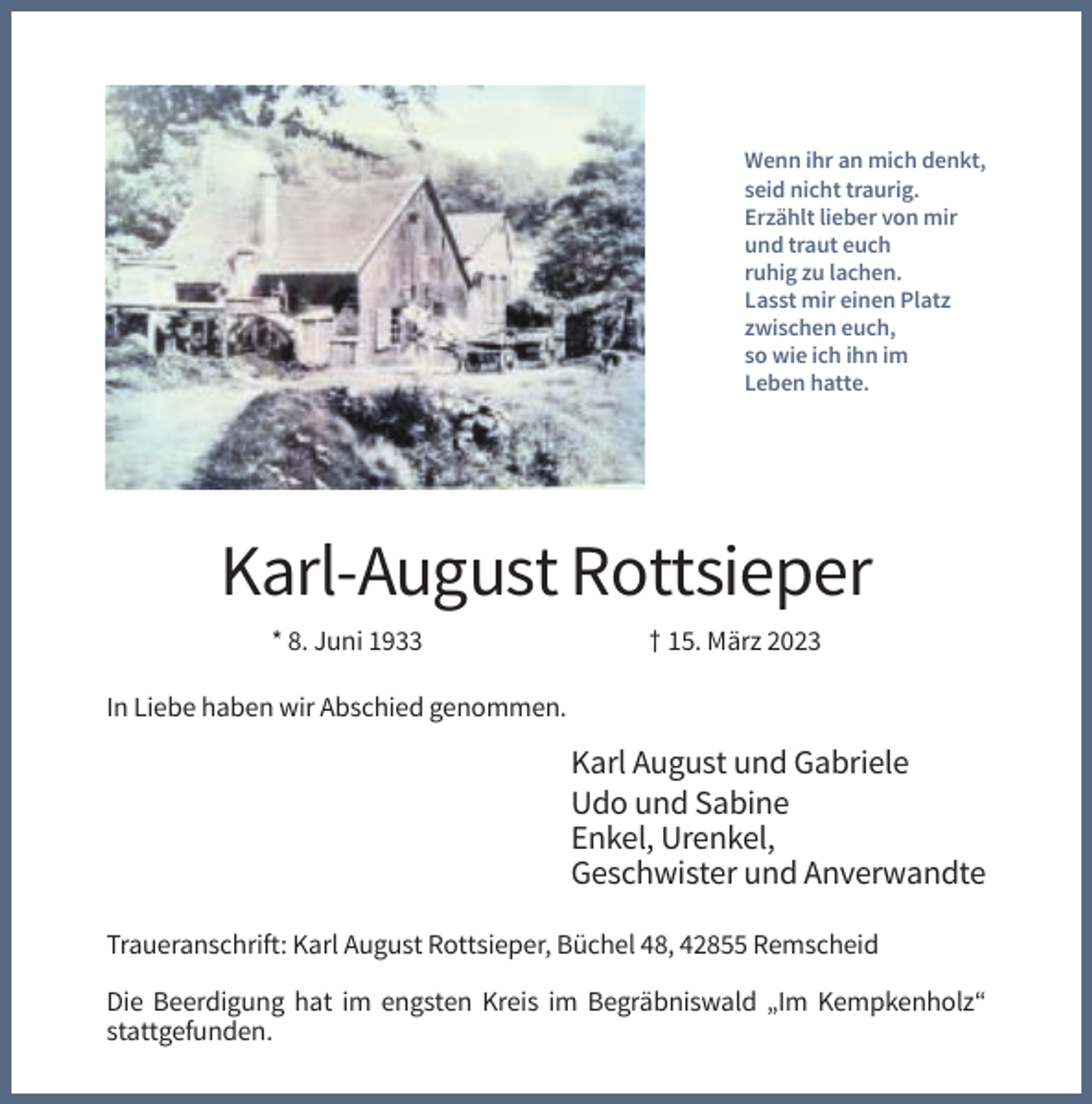 <p>Wenn ihr an mich denkt,<br />seid nicht traurig.<br />Erzählt lieber von mir<br />und traut euch<br />ruhig zu lachen.<br />Lasst mir einen Platz<br />zwischen euch,<br />so wie ich ihn im<br />Leben hatte.</p><p>Karl-August Rottsieper<br />* 8. Juni 1933</p><p>† 15. März 2023</p><p>In Liebe haben wir Abschied genommen.</p><p>Karl August und Gabriele<br />Udo und Sabine<br />Enkel, Urenkel,<br />Geschwister und Anverwandte<br />Traueranschrift: Karl August Rottsieper, Büchel 48, 42855 Remscheid<br />Die Beerdigung hat im engsten Kreis im Begräbniswald „Im Kempkenholz“<br />stattgefunden.</p>