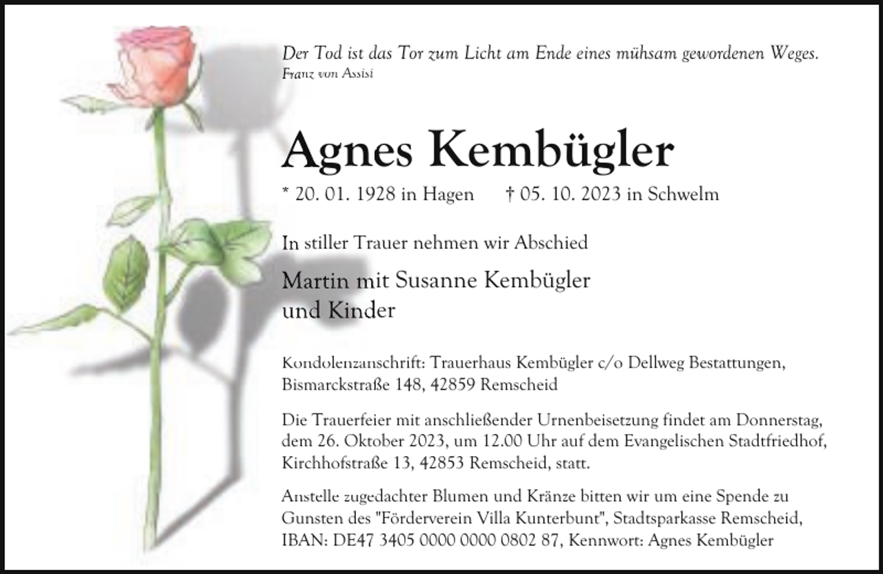 <p>Der Tod ist das<br />d Tor zum Licht am Ende eines mühsam gewordenen Weges.<br />Franz von Assisi</p><p>Agnees Kembügler<br />* 20. 01. 1928 in Hagen</p><p>† 05. 10. 2023 in Schwelm</p><p>In stiller Traauer nehmen wir Abschied</p><p>Martin miit Susanne Kembügler<br />und Kinder<br />Kondolenzanschrift: Trauerhaus Kembügler c/o Dellweg Bestattungen,<br />Bismarckstraß<br />ße 148, 42859 Remscheid<br />Die Trauerfeiier mit anschließender Urnenbeisetzung findet am Donnerstag,<br />ober 2023, um 12.00 Uhr auf dem Evangelischen Stadtfriedhof,<br />dem 26. Okto<br />ße 13, 42853 Remscheid, statt.<br />Kirchhofstraß<br />Anstelle zuged<br />dachter Blumen und Kränze bitten wir um eine Spende zu<br />Gunsten des "Förderverein<br />"<br />Villa Kunterbunt", Stadtsparkasse Remscheid,<br />IBAN: DE47 3405 0802 87, Kennwort: Agnes Kembügler</p>