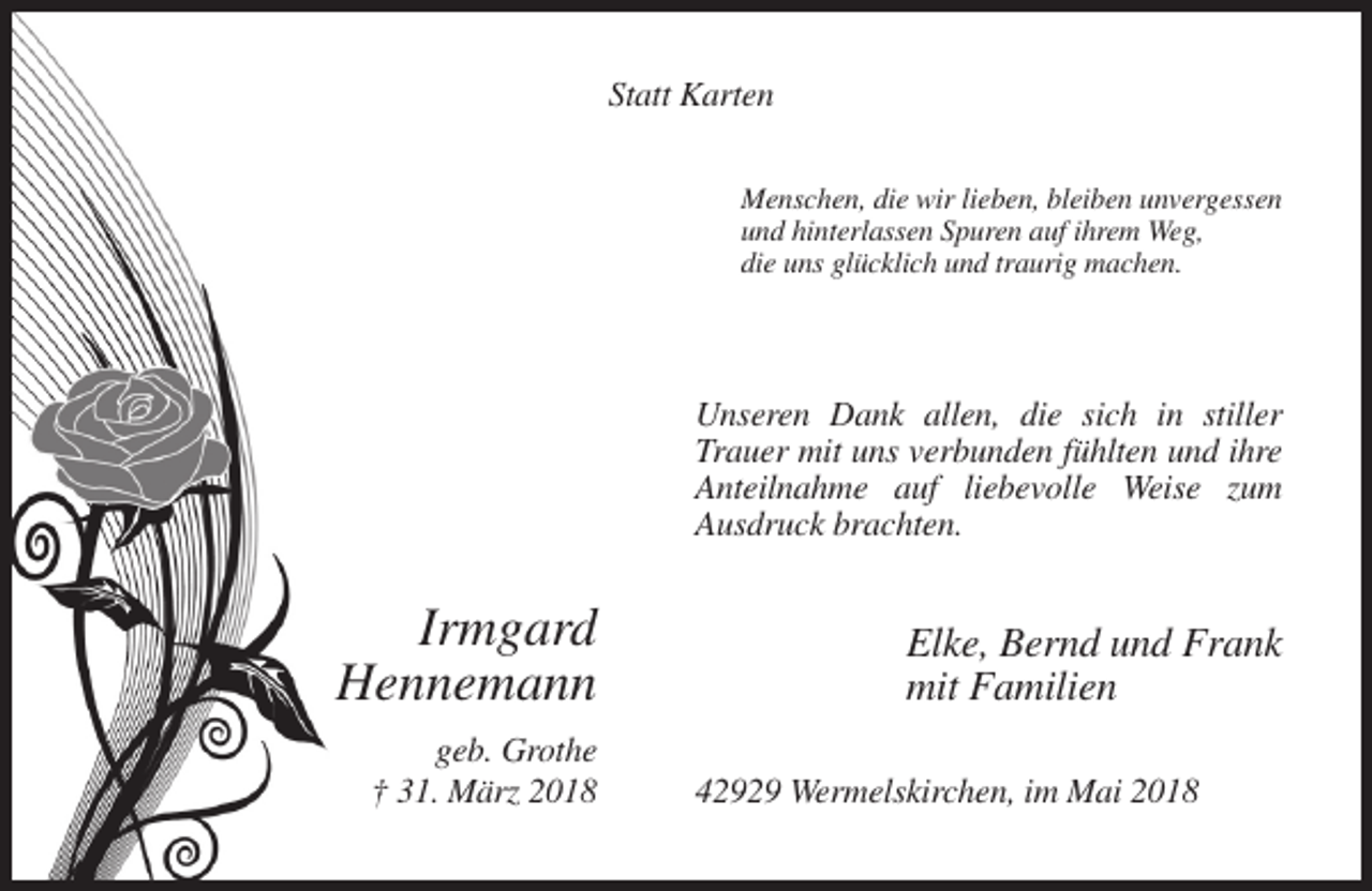 <p>Statt Karten<br />Menschen, die wir lieben, bleiben unvergessen<br />und hinterlassen Spuren auf ihrem Weg,<br />die uns glücklich und traurig machen.</p><p>Unseren Dank allen, die sich in stiller<br />Trauer mit uns verbunden fühlten und ihre<br />Anteilnahme auf liebevolle Weise zum<br />Ausdruck brachten.</p><p>Irmgard<br />Hennemann<br />geb. Grothe<br />† 31. März 2018</p><p>Elke, Bernd und Frank<br />mit Familien<br />42929 Wermelskirchen, im Mai 2018</p>