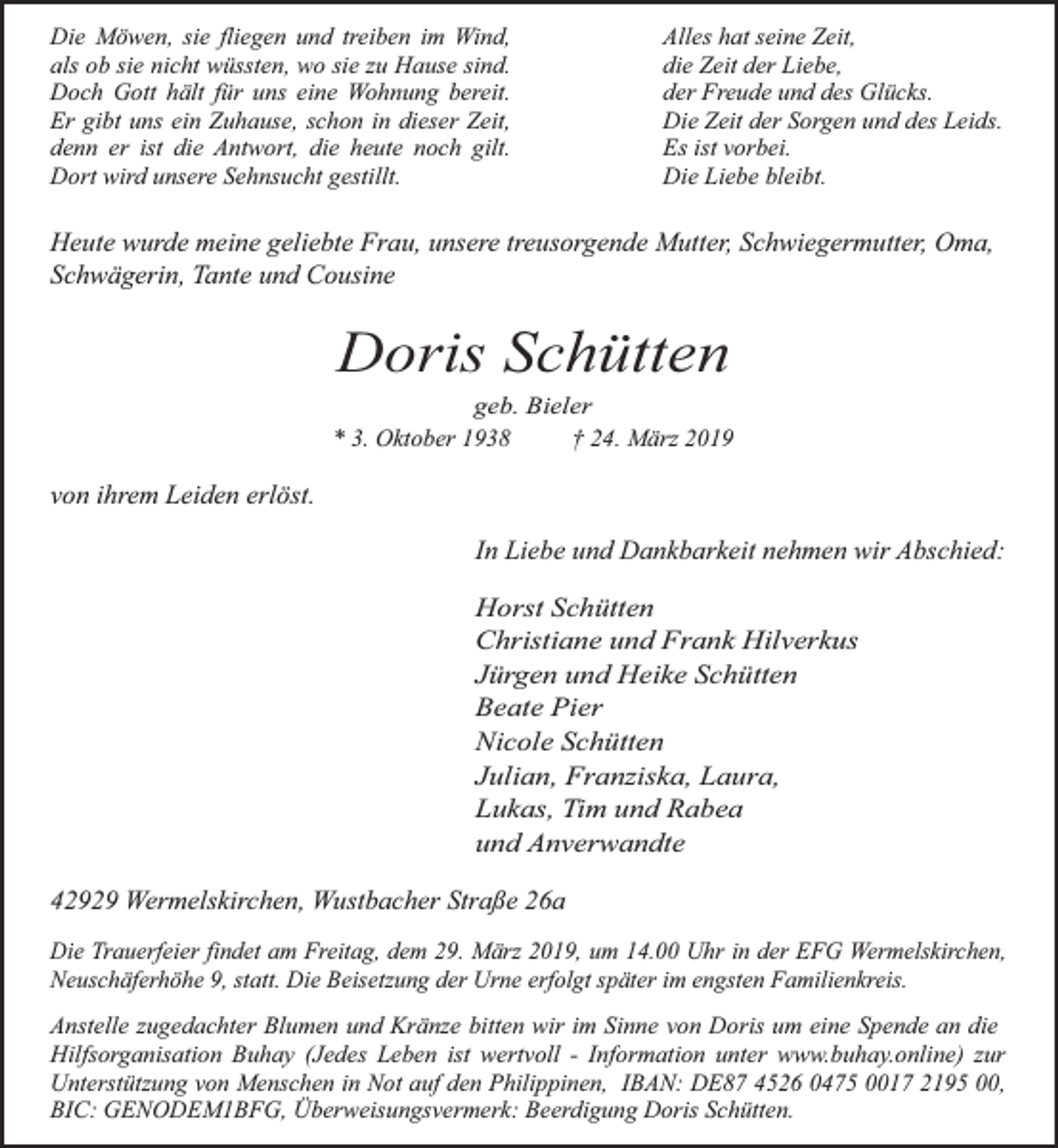<p>Die Möwen, sie fliegen und treiben im Wind,<br />als ob sie nicht wüssten, wo sie zu Hause sind.<br />Doch Gott hält für uns eine Wohnung bereit.<br />Er gibt uns ein Zuhause, schon in dieser Zeit,<br />denn er ist die Antwort, die heute noch gilt.<br />Dort wird unsere Sehnsucht gestillt.</p><p>Alles hat seine Zeit,<br />die Zeit der Liebe,<br />der Freude und des Glücks.<br />Die Zeit der Sorgen und des Leids.<br />Es ist vorbei.<br />Die Liebe bleibt.</p><p>Heute wurde meine geliebte Frau, unsere treusorgende Mutter, Schwiegermutter, Oma,<br />Schwägerin, Tante und Cousine</p><p>Doris Schütten</p><p>geb. Bieler<br />* 3. Oktober 1938<br />† 24. März 2019</p><p>von ihrem Leiden erlöst.<br />In Liebe und Dankbarkeit nehmen wir Abschied:<br />Horst Schütten<br />Christiane und Frank Hilverkus<br />Jürgen und Heike Schütten<br />Beate Pier<br />Nicole Schütten<br />Julian, Franziska, Laura,<br />Lukas, Tim und Rabea<br />und Anverwandte</p><p>42929 Wermelskirchen, Wustbacher Straße 26a<br />Die Trauerfeier findet am Freitag, dem 29. März 2019, um 14.00 Uhr in der EFG Wermelskirchen,<br />Neuschäferhöhe 9, statt. Die Beisetzung der Urne erfolgt später im engsten Familienkreis.</p><p>Anstelle zugedachter Blumen und Kränze bitten wir im Sinne von Doris um eine Spende an die<br />Hilfsorganisation Buhay (Jedes Leben ist wertvoll - Information unter www.buhay.online) zur<br />Unterstützung von Menschen in Not auf den Philippinen, IBAN: DE87 4526 0475 0017 2195 00,<br />BIC: GENODEM1BFG, Überweisungsvermerk: Beerdigung Doris Schütten.</p>