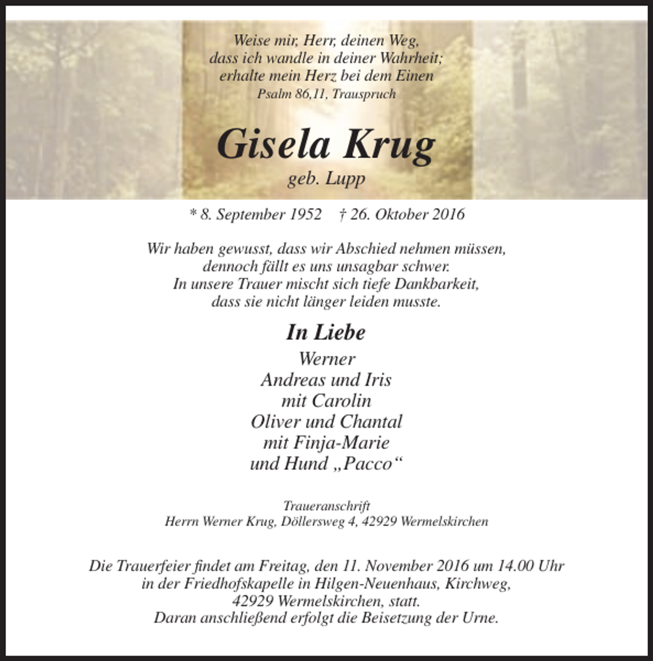 <p>Weise mir, Herr, deinen Weg,<br />dass ich wandle in deiner Wahrheit;<br />erhalte mein Herz bei dem Einen<br />Psalm 86,11, Trauspruch</p><p>Gisela Krug<br />geb. Lupp<br />* 8. September 1952 † 26. Oktober 2016<br />Wir haben gewusst, dass wir Abschied nehmen müssen,<br />dennoch fällt es uns unsagbar schwer.<br />In unsere Trauer mischt sich tiefe Dankbarkeit,<br />dass sie nicht länger leiden musste.</p><p>In Liebe<br />Werner<br />Andreas und Iris<br />mit Carolin<br />Oliver und Chantal<br />mit Finja-Marie<br />und Hund „Pacco“<br />Traueranschrift<br />Herrn Werner Krug, Döllersweg 4, 42929 Wermelskirchen</p><p>Die Trauerfeier findet am Freitag, den 11. November 2016 um 14.00 Uhr<br />in der Friedhofskapelle in Hilgen-Neuenhaus, Kirchweg,<br />42929 Wermelskirchen, statt.<br />Daran anschließend erfolgt die Beisetzung der Urne.</p>