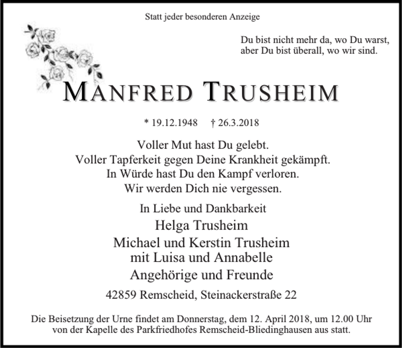 <p>Statt jeder besonderen Anzeige</p><p>Du bist nicht mehr da, wo Du warst,<br />aber Du bist überall, wo wir sind.</p><p>MANFRED TRUSHEIM<br />* 19.12.1948</p><p>† 26.3.2018</p><p>Voller Mut hast Du gelebt.<br />Voller Tapferkeit gegen Deine Krankheit gekämpft.<br />In Würde hast Du den Kampf verloren.<br />Wir werden Dich nie vergessen.<br />In Liebe und Dankbarkeit</p><p>Helga Trusheim<br />Michael und Kerstin Trusheim<br />mit Luisa und Annabelle<br />Angehörige und Freunde<br />42859 Remscheid, Steinackerstraße 22<br />Die Beisetzung der Urne findet am Donnerstag, dem 12. April 2018, um 12.00 Uhr<br />von der Kapelle des Parkfriedhofes Remscheid-Bliedinghausen aus statt.</p>