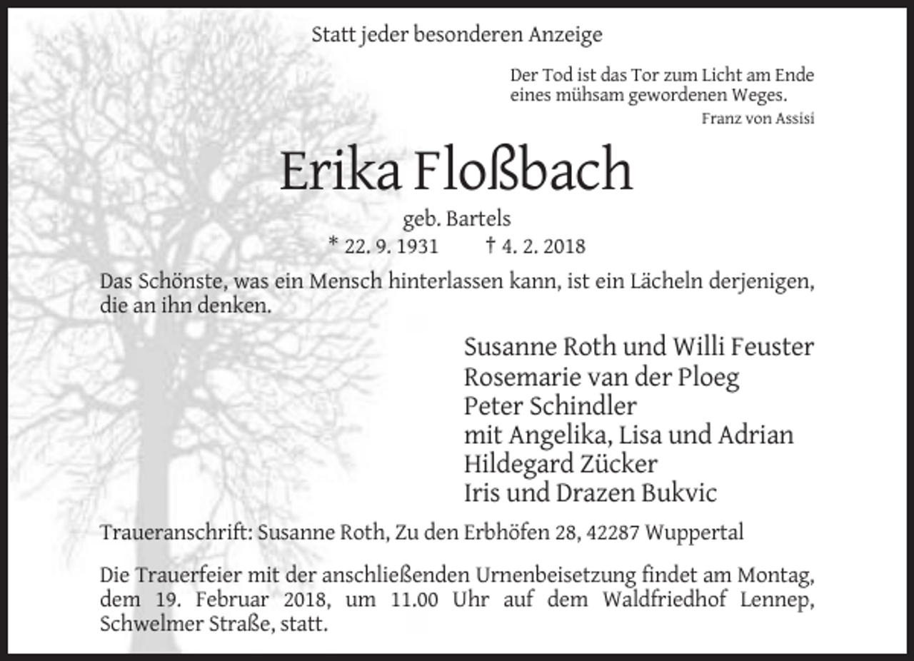 <p>Statt jeder besonderen Anzeige<br />Der Tod ist das Tor zum Licht am Ende<br />eines mühsam gewordenen Weges.<br />Franz von Assisi</p><p>Erika Floßbach<br />geb. Bartels<br />* 22. 9. 1931<br />† 4. 2. 2018<br />Das Schönste, was ein Mensch hinterlassen kann, ist ein Lächeln derjenigen,<br />die an ihn denken.</p><p>Susanne Roth und Willi Feuster<br />Rosemarie van der Ploeg<br />Peter Schindler<br />mit Angelika, Lisa und Adrian<br />Hildegard Zücker<br />Iris und Drazen Bukvic<br />Traueranschrift: Susanne Roth, Zu den Erbhöfen 28, 42287 Wuppertal<br />Die Trauerfeier mit der anschließenden Urnenbeisetzung findet am Montag,<br />dem 19. Februar 2018, um 11.00 Uhr auf dem Waldfriedhof Lennep,<br />Schwelmer Straße, statt.</p>