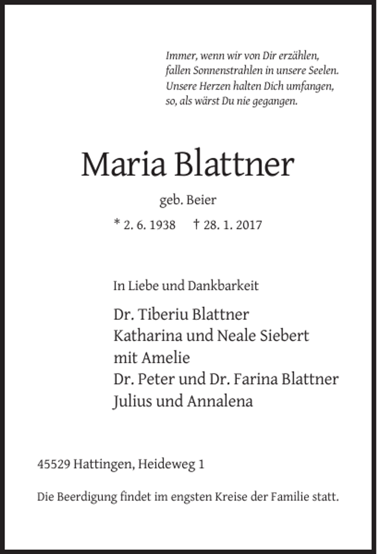 <p>Immer, wenn wir von Dir erzählen,<br />fallen Sonnenstrahlen in unsere Seelen.<br />Unsere Herzen halten Dich umfangen,<br />so, als wärst Du nie gegangen.</p><p>Maria Blattner<br />geb. Beier<br />* 2. 6. 1938</p><p>† 28. 1. 2017</p><p>In Liebe und Dankbarkeit</p><p>Dr. Tiberiu Blattner<br />Katharina und Neale Siebert<br />mit Amelie<br />Dr. Peter und Dr. Farina Blattner<br />Julius und Annalena</p><p>45529 Hattingen, Heideweg 1<br />Die Beerdigung findet im engsten Kreise der Familie statt.</p>