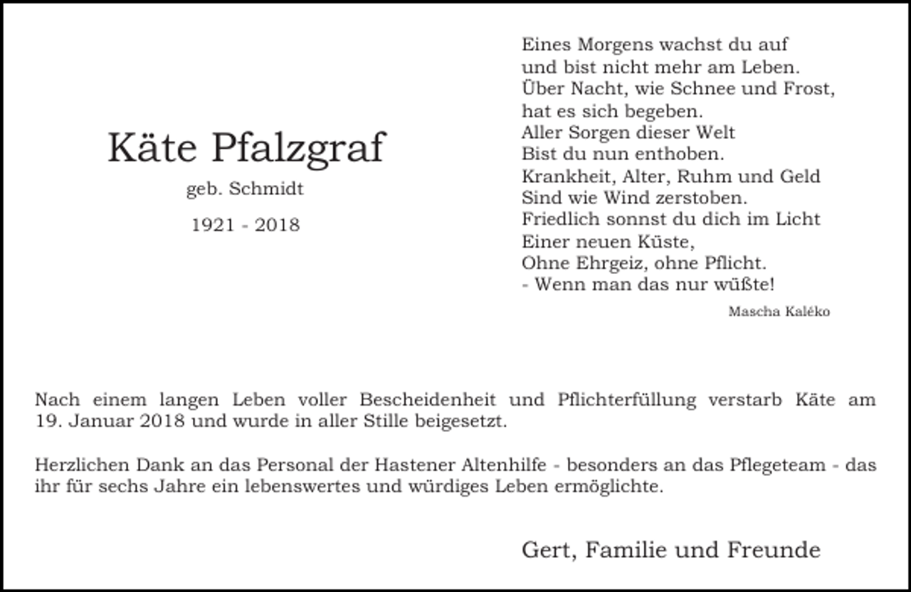 <p>Käte Pfalzgraf<br />geb. Schmidt<br />1921 - 2018</p><p>Eines Morgens wachst du auf<br />und bist nicht mehr am Leben.<br />Über Nacht, wie Schnee und Frost,<br />hat es sich begeben.<br />Aller Sorgen dieser Welt<br />Bist du nun enthoben.<br />Krankheit, Alter, Ruhm und Geld<br />Sind wie Wind zerstoben.<br />Friedlich sonnst du dich im Licht<br />Einer neuen Küste,<br />Ohne Ehrgeiz, ohne Pflicht.<br />- Wenn man das nur wüßte!<br />Mascha Kaléko</p><p>Nach einem langen Leben voller Bescheidenheit und Pflichterfüllung verstarb Käte am<br />19. Januar 2018 und wurde in aller Stille beigesetzt.<br />Herzlichen Dank an das Personal der Hastener Altenhilfe - besonders an das Pflegeteam - das<br />ihr für sechs Jahre ein lebenswertes und würdiges Leben ermöglichte.</p><p>Gert, Familie und Freunde</p>