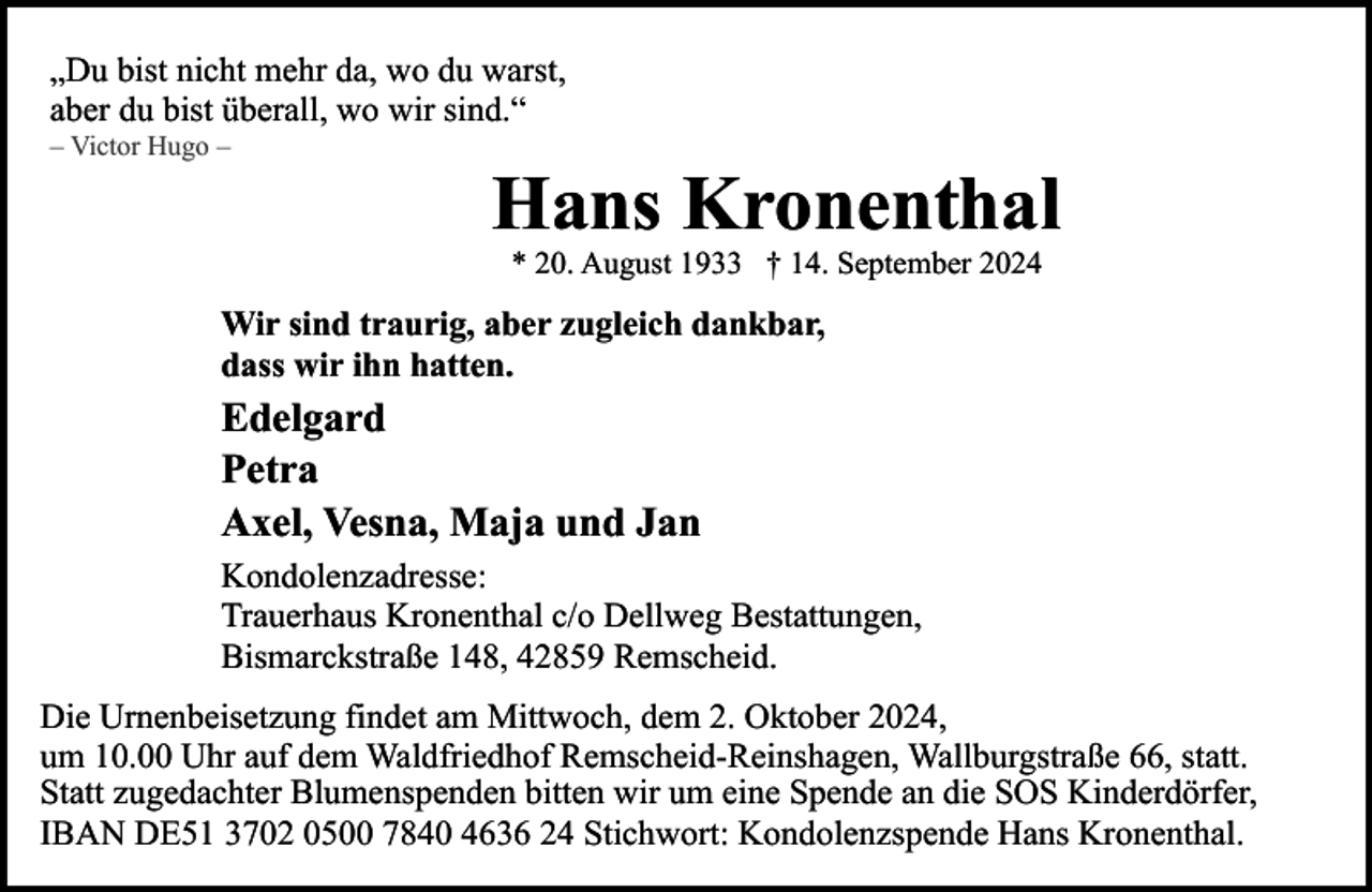 <p>„Du bist nicht mehr da, wo du warst,<br />aber du bist überall, wo wir sind.“</p><p>– Victor Hugo –</p><p>Hans Kronenthal<br />* 20. August 1933 † 14. September 2024</p><p>Wir sind traurig, aber zugleich dankbar,<br />dass wir ihn hatten.</p><p>Edelgard<br />Petra<br />Axel, Vesna, Maja und Jan<br />Kondolenzadresse:<br />Trauerhaus Kronenthal c/o Dellweg Bestattungen,<br />Bismarckstraße 148, 42859 Remscheid.<br />Die Urnenbeisetzung findet am Mittwoch, dem 2. Oktober 2024,<br />um 10.00 Uhr auf dem Waldfriedhof Remscheid-Reinshagen, Wallburgstraße 66, statt.<br />Statt zugedachter Blumenspenden bitten wir um eine Spende an die SOS Kinderdörfer,<br />IBAN DE51 3702 0500 7840 4636 24 Stichwort: Kondolenzspende Hans Kronenthal.</p>