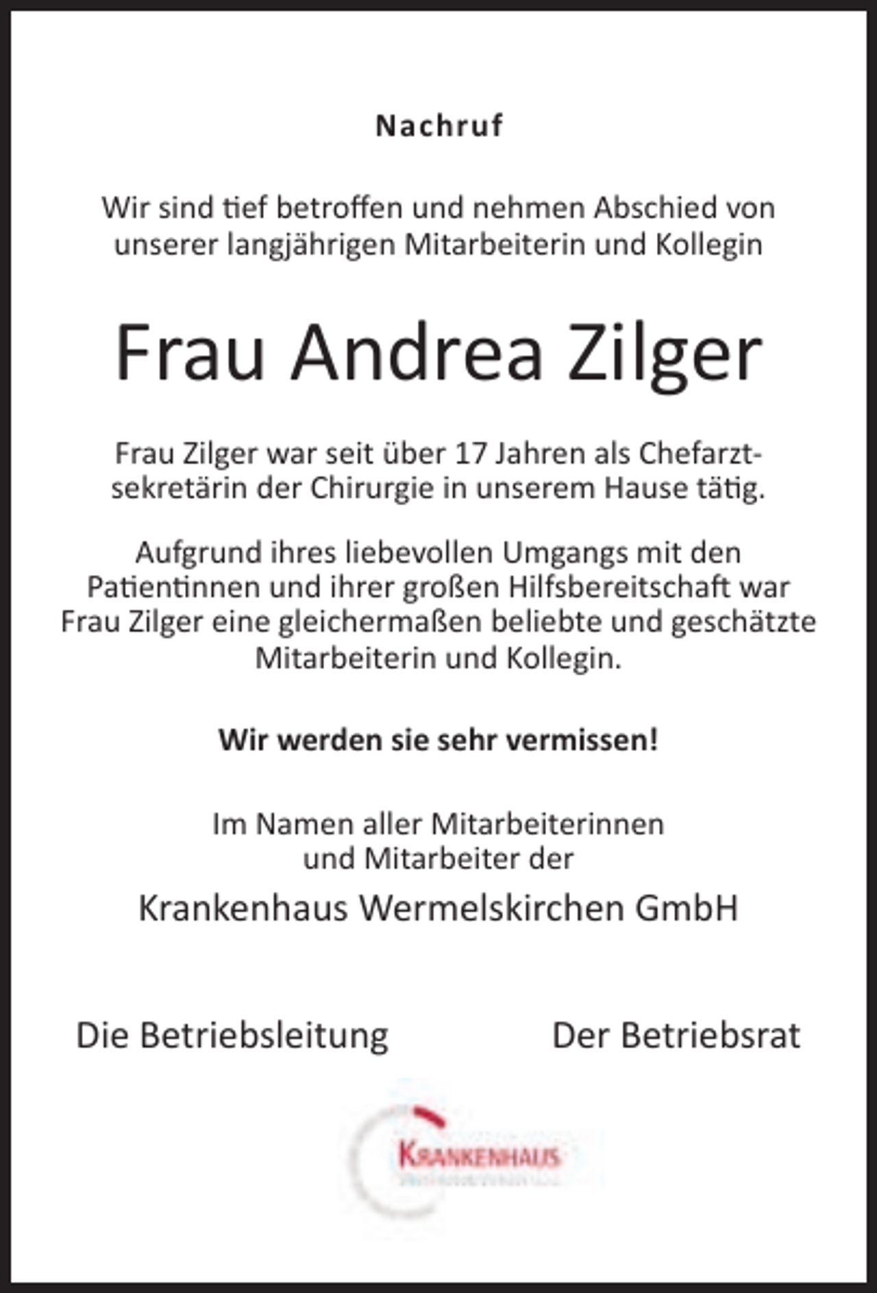 <p>Nachruf<br />Wir sind tief betroﬀen und nehmen Abschied von<br />unserer langjährigen Mitarbeiterin und Kollegin</p><p>Frau Andrea Zilger<br />Frau Zilger war seit über 17 Jahren als Chefarztsekretärin der Chirurgie in unserem Hause tätig.<br />Aufgrund ihres liebevollen Umgangs mit den<br />Patientinnen und ihrer großen Hilfsbereitschaft war<br />Frau Zilger eine gleichermaßen beliebte und geschätzte<br />Mitarbeiterin und Kollegin.<br />Wir werden sie sehr vermissen!<br />Im Namen aller Mitarbeiterinnen<br />und Mitarbeiter der</p><p>Krankenhaus Wermelskirchen GmbH<br />Die Betriebsleitung</p><p>Der Betriebsrat</p>