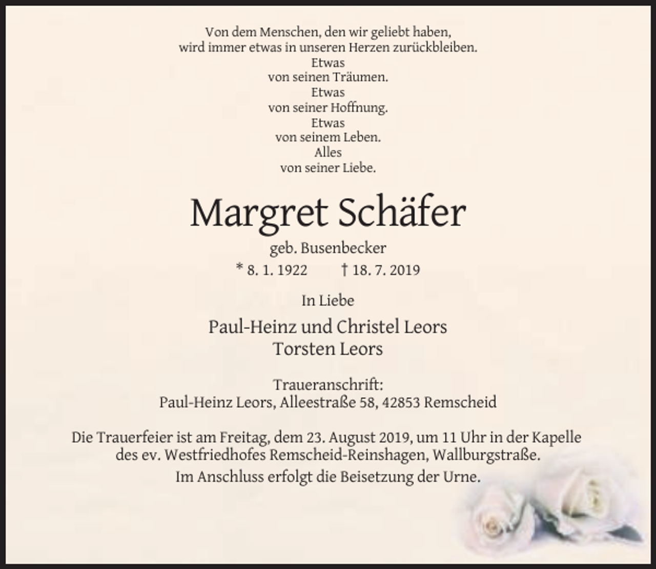 <p>Von dem Menschen, den wir geliebt haben,<br />wird immer etwas in unseren Herzen zurückbleiben.<br />Etwas<br />von seinen Träumen.<br />Etwas<br />von seiner Hoffnung.<br />Etwas<br />von seinem Leben.<br />Alles<br />von seiner Liebe.</p><p>Margret Schäfer<br />geb. Busenbecker<br />* 8. 1. 1922<br />† 18. 7. 2019<br />In Liebe</p><p>Paul-Heinz und Christel Leors<br />Torsten Leors<br />Traueranschrift:<br />Paul-Heinz Leors, Alleestraße 58, 42853 Remscheid<br />Die Trauerfeier ist am Freitag, dem 23. August 2019, um 11 Uhr in der Kapelle<br />des ev. Westfriedhofes Remscheid-Reinshagen, Wallburgstraße.<br />Im Anschluss erfolgt die Beisetzung der Urne.</p>
