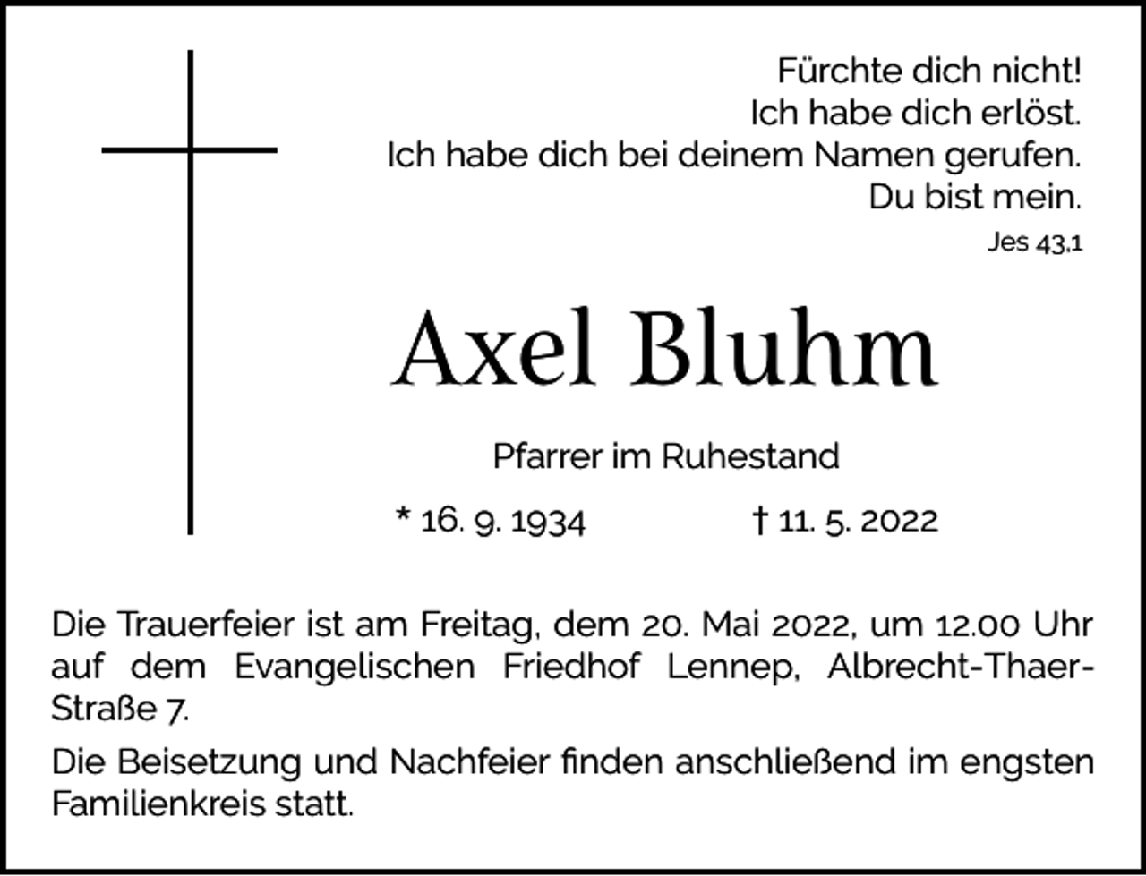 <p>Fürchte dich nicht!<br />Ich habe dich erlöst.<br />Ich habe dich bei deinem Namen gerufen.<br />Du bist mein.<br />Jes 43,1</p><p>Axel Bluhm<br />Pfarrer im Ruhestand<br />* 16. 9. 1934</p><p>† 11. 5. 2022</p><p>Die Trauerfeier ist am Freitag, dem 20. Mai 2022, um 12.00 Uhr<br />auf dem Evangelischen Friedhof Lennep, Albrecht-ThaerStraße 7.<br />Die Beisetzung und Nachfeier ﬁnden anschließend im engsten<br />Familienkreis statt.</p>