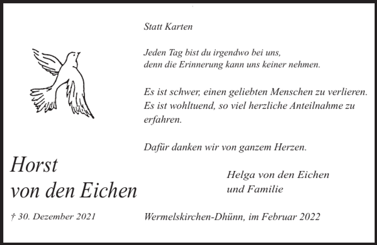 <p>,</p><p>Statt Karten<br />Jeden Tag bist du irgendwo bei uns,<br />denn die Erinnerung kann uns keiner nehmen.</p><p>Es ist schwer, einen geliebten Menschen zu verlieren.<br />Es ist wohltuend, so viel herzliche Anteilnahme zu<br />erfahren.</p><p>Horst<br />von den Eichen<br />† 30. Dezember 2021</p><p>Dafür danken wir von ganzem Herzen.<br />Helga von den Eichen<br />und Familie</p><p>Wermelskirchen-Dhünn, im Februar 2022</p>