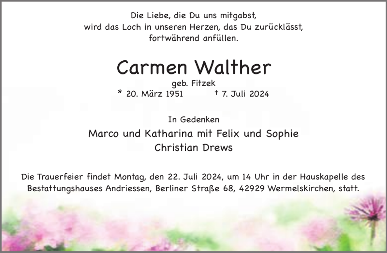 <p>Die Liebe, die Du uns mitgabst,<br />wird das Loch in unseren Herzen, das Du zurücklässt,<br />fortwährend anfüllen.</p><p>Carmen Walther<br />geb. Fitzek<br />* 20. März 1951<br />† 7. Juli 2024<br />In Gedenken</p><p>Marco und Katharina mit Felix und Sophie<br />Christian Drews<br />Die Trauerfeier findet Montag, den 22. Juli 2024, um 14 Uhr in der Hauskapelle des<br />Bestattungshauses Andriessen, Berliner Straße 68, 42929 Wermelskirchen, statt.</p>