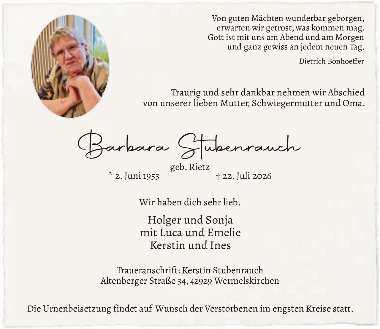 <p><i>Von guten Mächten wunderbar geborgen,<br>erwarten wir getrost, was kommen mag.<br>Gott ist mit uns am Abend und am Morgen<br>und ganz gewiss an jedem neuen Tag.<br>Dietrich Bonhoeffer</i></p>

<p><strong>Barbara Stubenrauch</strong><br>geb. Rietz<br>* 2. Juni 1953 † 22. Juli 2026</p>

<p>Traurig und sehr dankbar nehmen wir Abschied<br>von unserer lieben Mutter, Schwiegermutter und Oma.<br>Wir haben dich sehr lieb.</p>

<p>Holger und Sonja<br>mit Luca und Emelie<br>Kerstin und Ines</p>

<p><strong>Traueranschrift:</strong> Kerstin Stubenrauch<br>Altenberger Straße 34, 42929 Wermelskirchen</p>

<p>Die Urnenbeisetzung findet auf Wunsch der Verstorbenen im engsten Kreise statt.</p>