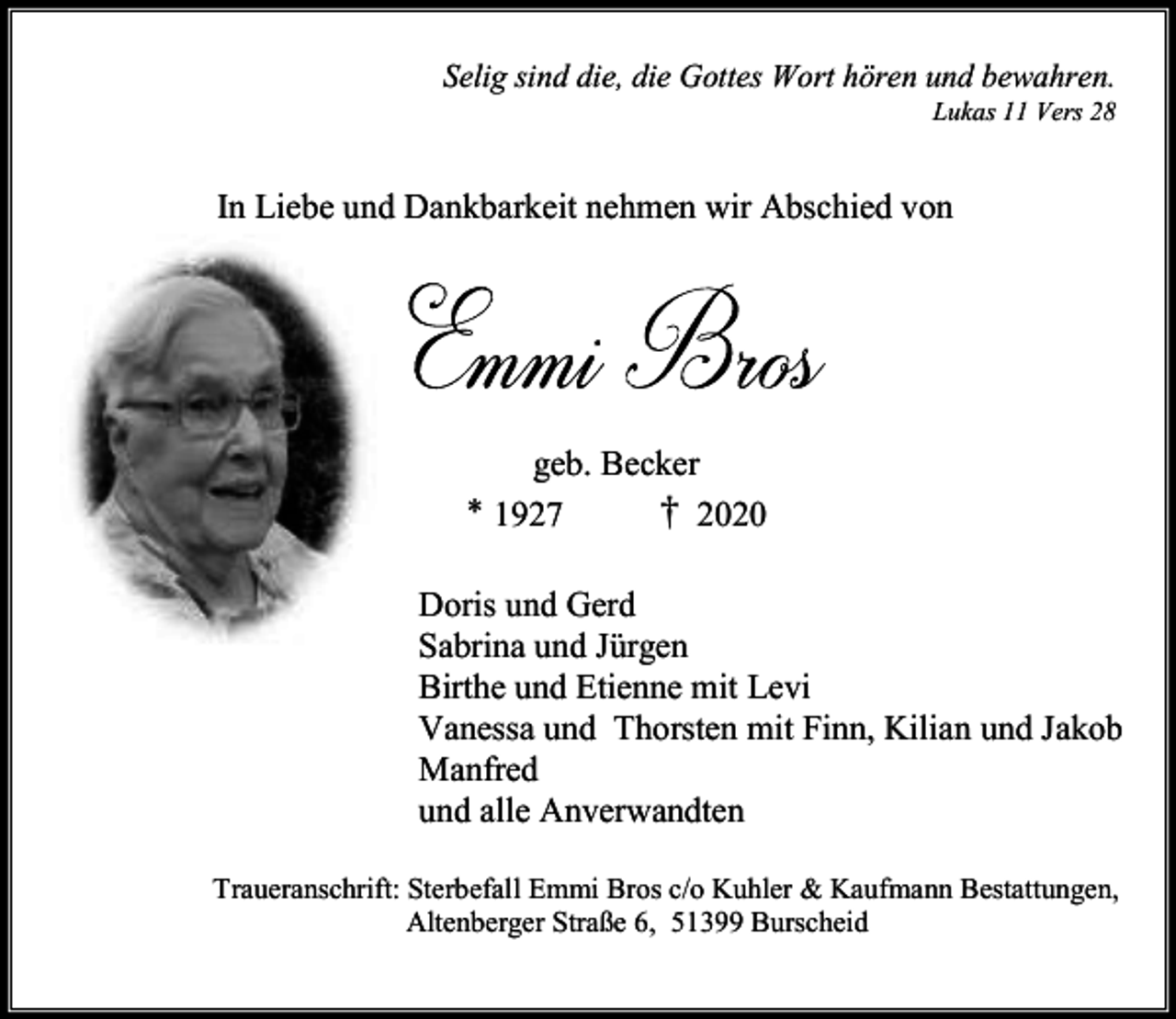 <p>Selig sind die, die Gottes Wort hören und bewahren.<br />Lukas 11 Vers 28</p><p>In Liebe und Dankbarkeit nehmen wir Abschied von</p><p>geb. Becker<br />* 1927<br />† 2020<br />Doris und Gerd<br />Sabrina und Jürgen<br />Birthe und Etienne mit Levi<br />Vanessa und Thorsten mit Finn, Kilian und Jakob<br />Manfred<br />und alle Anverwandten<br />Traueranschrift: Sterbefall Emmi Bros c/o Kuhler &amp; Kaufmann Bestattungen,<br />Altenberger Straße 6, 51399 Burscheid</p>
