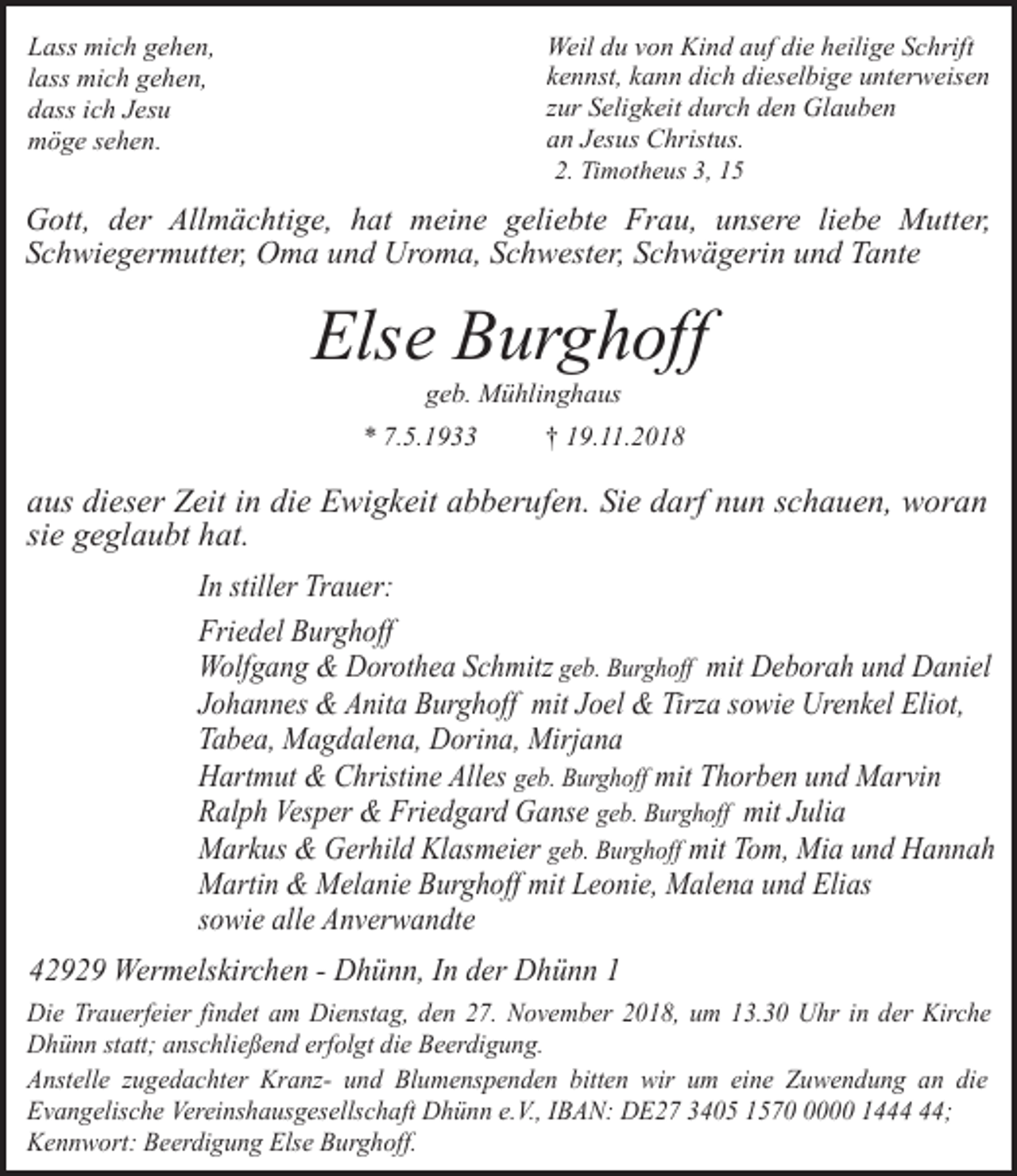<p>Weil du von Kind auf die heilige Schrift<br />kennst, kann dich dieselbige unterweisen<br />zur Seligkeit durch den Glauben<br />an Jesus Christus.<br />2. Timotheus 3, 15</p><p>Lass mich gehen,<br />lass mich gehen,<br />dass ich Jesu<br />möge sehen.</p><p>Gott, der Allmächtige, hat meine geliebte Frau, unsere liebe Mutter,<br />Schwiegermutter, Oma und Uroma, Schwester, Schwägerin und Tante</p><p>Else Burghoff<br />geb. Mühlinghaus</p><p>* 7.5.1933</p><p>† 19.11.2018</p><p>aus dieser Zeit in die Ewigkeit abberufen. Sie darf nun schauen, woran<br />sie geglaubt hat.<br />In stiller Trauer:<br />Friedel Burghoff<br />Wolfgang &amp; Dorothea Schmitz geb. Burghoff mit Deborah und Daniel<br />Johannes &amp; Anita Burghoff mit Joel &amp; Tirza sowie Urenkel Eliot,<br />Tabea, Magdalena, Dorina, Mirjana<br />Hartmut &amp; Christine Alles geb. Burghoff mit Thorben und Marvin<br />Ralph Vesper &amp; Friedgard Ganse geb. Burghoff mit Julia<br />Markus &amp; Gerhild Klasmeier geb. Burghoff mit Tom, Mia und Hannah<br />Martin &amp; Melanie Burghoff mit Leonie, Malena und Elias<br />sowie alle Anverwandte<br />42929 Wermelskirchen - Dhünn, In der Dhünn 1<br />Die Trauerfeier findet am Dienstag, den 27. November 2018, um 13.30 Uhr in der Kirche<br />Dhünn statt; anschließend erfolgt die Beerdigung.<br />Anstelle zugedachter Kranz- und Blumenspenden bitten wir um eine Zuwendung an die<br />Evangelische Vereinshausgesellschaft Dhünn e.V., IBAN: DE27 3405 157000 14;<br />Kennwort: Beerdigung Else Burghoff.</p>