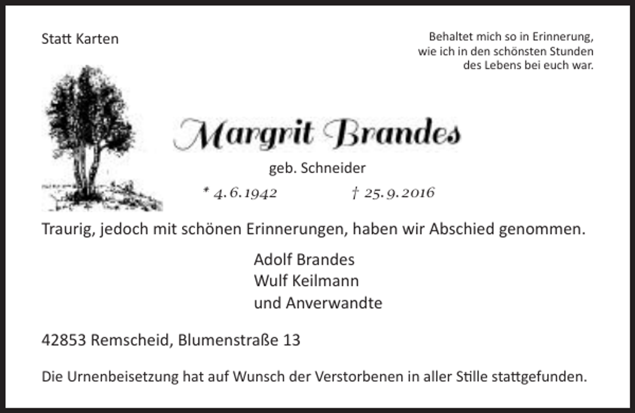 <p>Behaltet mich so in Erinnerung,<br />wie ich in den schönsten Stunden<br />des Lebens bei euch war.</p><p>Statt Karten</p><p>geb. Schneider<br />* 4. 6. 1942</p><p>† 25. 9. 2016</p><p>Traurig, jedoch mit schönen Erinnerungen, haben wir Abschied genommen.<br />Adolf Brandes<br />Wulf Keilmann<br />und Anverwandte<br />42853 Remscheid, Blumenstraße 13<br />Die Urnenbeisetzung hat auf Wunsch der Verstorbenen in aller Stille stattgefunden.</p>
