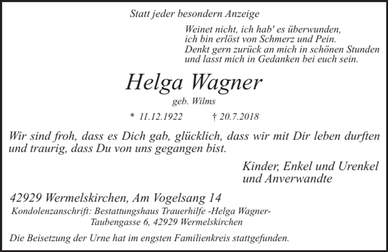 <p>Statt jeder besondern Anzeige<br />Weinet nicht, ich hab' es überwunden,<br />ich bin erlöst von Schmerz und Pein.<br />Denkt gern zurück an mich in schönen Stunden<br />und lasst mich in Gedanken bei euch sein.</p><p>Helga Wagner<br />geb. Wilms</p><p>* 11.12.1922</p><p>† 20.7.2018</p><p>Wir sind froh, dass es Dich gab, glücklich, dass wir mit Dir leben durften<br />und traurig, dass Du von uns gegangen bist.</p><p>Kinder, Enkel und Urenkel<br />und Anverwandte<br />42929 Wermelskirchen, Am Vogelsang 14</p><p>Kondolenzanschrift: Bestattungshaus Trauerhilfe -Helga WagnerTaubengasse 6, 42929 Wermelskirchen</p><p>Die Beisetzung der Urne hat im engsten Familienkreis stattgefunden.</p>