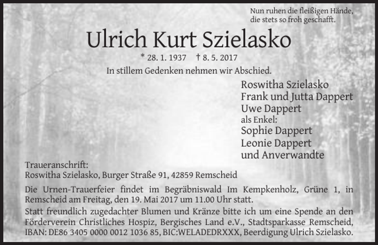 <p>Nun ruhen die fleißigen Hände,<br />die stets so froh geschafft.</p><p>Ulrich Kurt Szielasko<br />* 28. 1. 1937 † 8. 5. 2017<br />In stillem Gedenken nehmen wir Abschied.</p><p>Roswitha Szielasko<br />Frank und Jutta Dappert<br />Uwe Dappert<br />als Enkel:</p><p>Sophie Dappert<br />Leonie Dappert<br />und Anverwandte<br />Traueranschrift:<br />Roswitha Szielasko, Burger Straße 91, 42859 Remscheid<br />Die Urnen-Trauerfeier findet im Begräbniswald Im Kempkenholz, Grüne 1, in<br />Remscheid am Freitag, den 19. Mai 2017 um 11.00 Uhr statt.<br />Statt freundlich zugedachter Blumen und Kränze bitte ich um eine Spende an den<br />Förderverein Christliches Hospiz, Bergisches Land e.V., Stadtsparkasse Remscheid,<br />IBAN: DE86 3405 0012 1036 85, BIC:WELADEDRXXX, Beerdigung Ulrich Szielasko.</p>