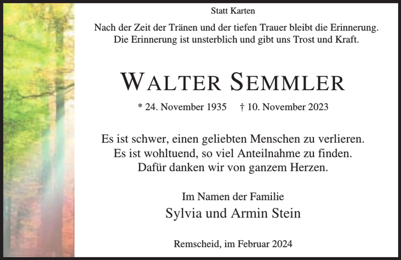 <p>Statt Karten</p><p>Nach der Zeit der Tränen und der tiefen Trauer bleibt die Erinnerung.<br />Die Erinnerung ist unsterblich und gibt uns Trost und Kraft.</p><p>W ALTER S EMMLER<br />* 24. November 1935</p><p>† 10. November 2023</p><p>Es ist schwer, einen geliebten Menschen zu verlieren.<br />Es ist wohltuend, so viel Anteilnahme zu finden.<br />Dafür danken wir von ganzem Herzen.<br />Im Namen der Familie</p><p>Sylvia und Armin Stein<br />Remscheid, im Februar 2024</p>