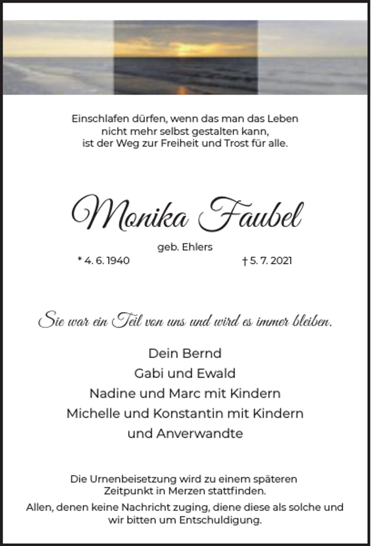 <p>Einschlafen dürfen, wenn das man das Leben<br />nicht mehr selbst gestalten kann,<br />ist der Weg zur Freiheit und Trost für alle.</p><p>Monika Faubel<br />geb. Ehlers<br />* 4. 6. 1940</p><p>† 5. 7. 2021</p><p>Sie war ein Teil von uns und wird es immer bleiben.<br />Dein Bernd<br />Gabi und Ewald<br />Nadine und Marc mit Kindern<br />Michelle und Konstantin mit Kindern<br />und Anverwandte<br />Die Urnenbeisetzung wird zu einem späteren<br />Zeitpunkt in Merzen stattﬁnden.<br />Allen, denen keine Nachricht zuging, diene diese als solche und<br />wir bitten um Entschuldigung.</p>