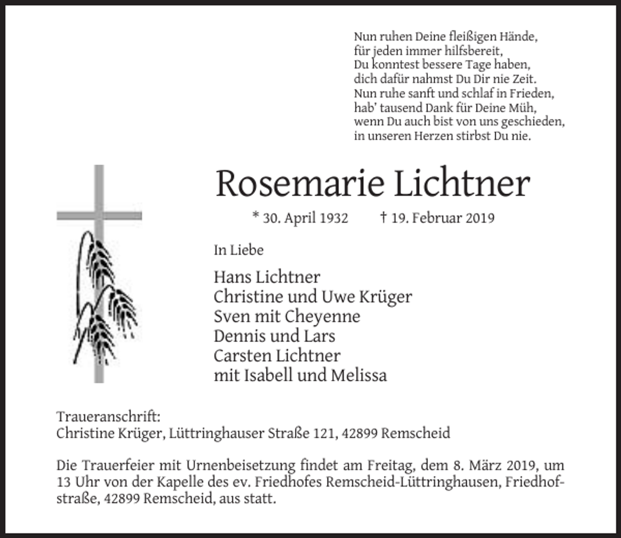 <p>Nun ruhen Deine fleißigen Hände,<br />für jeden immer hilfsbereit,<br />Du konntest bessere Tage haben,<br />dich dafür nahmst Du Dir nie Zeit.<br />Nun ruhe sanft und schlaf in Frieden,<br />hab’ tausend Dank für Deine Müh,<br />wenn Du auch bist von uns geschieden,<br />in unseren Herzen stirbst Du nie.</p><p>Rosemarie Lichtner<br />* 30. April 1932</p><p>† 19. Februar 2019</p><p>In Liebe</p><p>Hans Lichtner<br />Christine und Uwe Krüger<br />Sven mit Cheyenne<br />Dennis und Lars<br />Carsten Lichtner<br />mit Isabell und Melissa<br />Traueranschrift:<br />Christine Krüger, Lüttringhauser Straße 121, 42899 Remscheid<br />Die Trauerfeier mit Urnenbeisetzung findet am Freitag, dem 8. März 2019, um<br />13 Uhr von der Kapelle des ev. Friedhofes Remscheid-Lüttringhausen, Friedhofstraße, 42899 Remscheid, aus statt.</p>