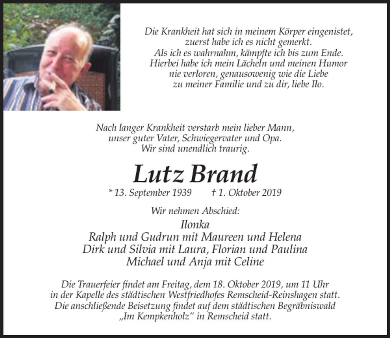 <p>Die Krankheit hat sich in meinem Körper eingenistet,<br />zuerst habe ich es nicht gemerkt.<br />Als ich es wahrnahm, kämpfte ich bis zum Ende.<br />Hierbei habe ich mein Lächeln und meinen Humor<br />nie verloren, genausowenig wie die Liebe<br />zu meiner Familie und zu dir, liebe Ilo.</p><p>Nach langer Krankheit verstarb mein lieber Mann,<br />unser guter Vater, Schwiegervater und Opa.<br />Wir sind unendlich traurig.</p><p>Lutz Brand</p><p>* 13. September 1939</p><p>† 1. Oktober 2019</p><p>Wir nehmen Abschied:</p><p>Ilonka<br />Ralph und Gudrun mit Maureen und Helena<br />Dirk und Silvia mit Laura, Florian und Paulina<br />Michael und Anja mit Celine<br />Die Trauerfeier findet am Freitag, dem 18. Oktober 2019, um 11 Uhr<br />in der Kapelle des städtischen Westfriedhofes Remscheid-Reinshagen statt.<br />Die anschließende Beisetzung findet auf dem städtischen Begräbniswald<br />„Im Kempkenholz“ in Remscheid statt.</p>