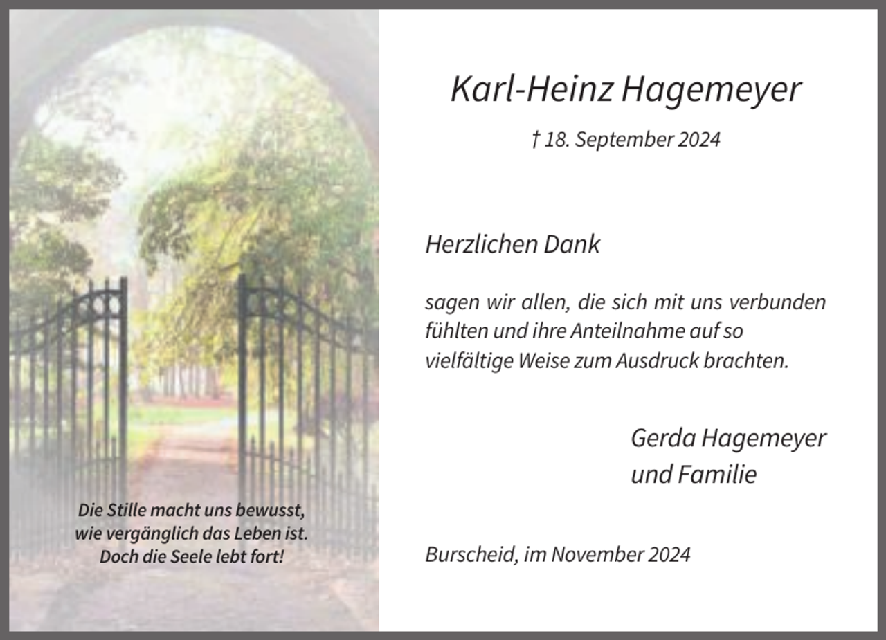 <p>Karl-Heinz Hagemeyer<br />† 18. September 2024</p><p>Herzlichen Dank<br />sagen wir allen, die sich mit uns verbunden<br />fühlten und ihre Anteilnahme auf so<br />vielfältige Weise zum Ausdruck brachten.</p><p>Gerda Hagemeyer<br />und Familie<br />Die Stille macht uns bewusst,<br />wie vergänglich das Leben ist.<br />Doch die Seele lebt fort!</p><p>Burscheid, im November 2024</p>