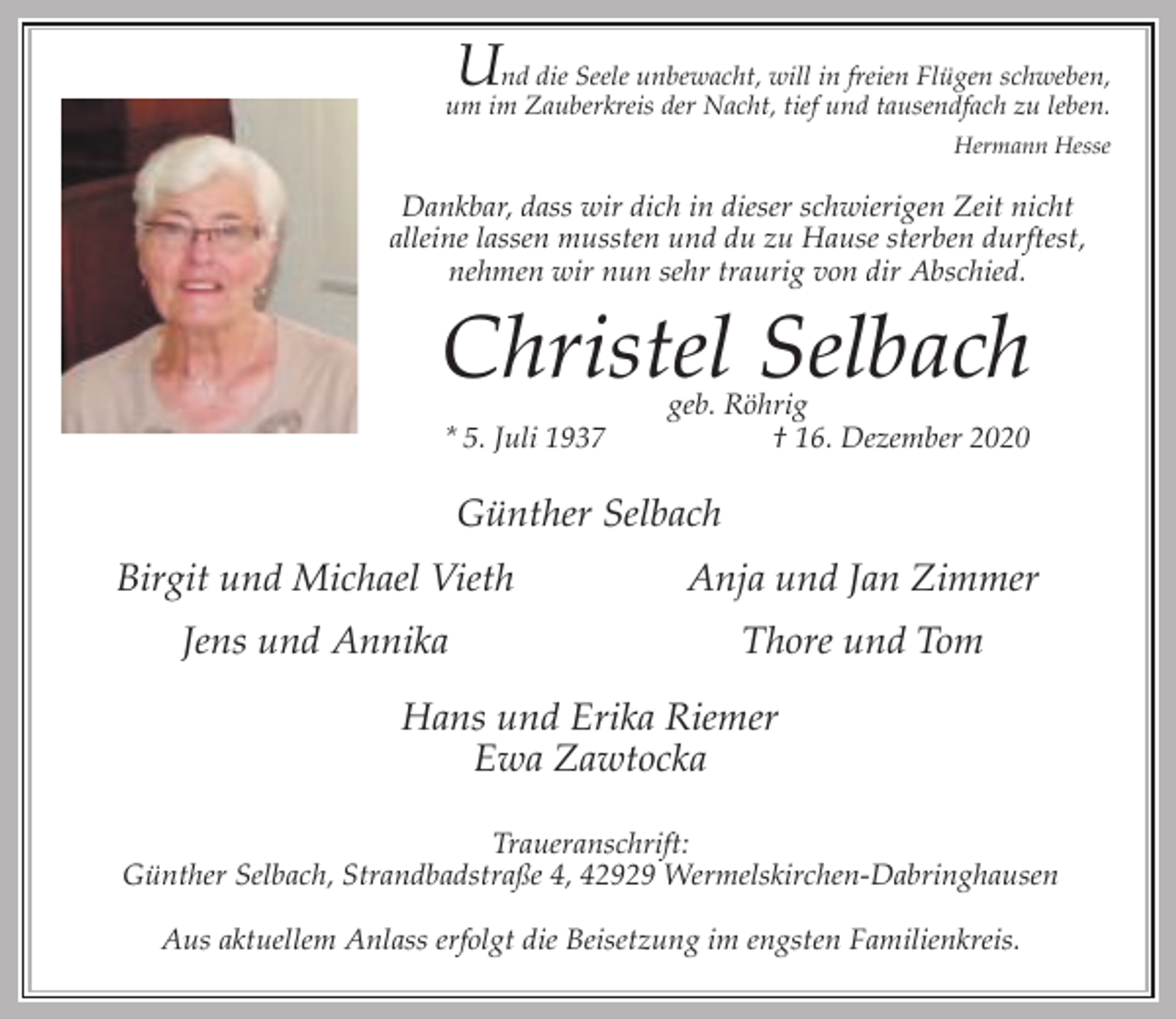 <p>U</p><p>nd die Seele unbewacht, will in freien Flügen schweben,<br />um im Zauberkreis der Nacht, tief und tausendfach zu leben.<br />Hermann Hesse</p><p>Dankbar, dass wir dich in dieser schwierigen Zeit nicht<br />alleine lassen mussten und du zu Hause sterben durftest,<br />nehmen wir nun sehr traurig von dir Abschied.</p><p>Christel Selbach<br />* 5. Juli 1937</p><p>geb. Röhrig<br />† 16. Dezember 2020</p><p>Günther Selbach<br />Birgit und Michael Vieth</p><p>Anja und Jan Zimmer</p><p>Jens und Annika</p><p>Thore und Tom</p><p>Hans und Erika Riemer<br />Ewa Zawtocka<br />Traueranschrift:<br />Günther Selbach, Strandbadstraße 4, 42929 Wermelskirchen-Dabringhausen<br />Aus aktuellem Anlass erfolgt die Beisetzung im engsten Familienkreis.</p>