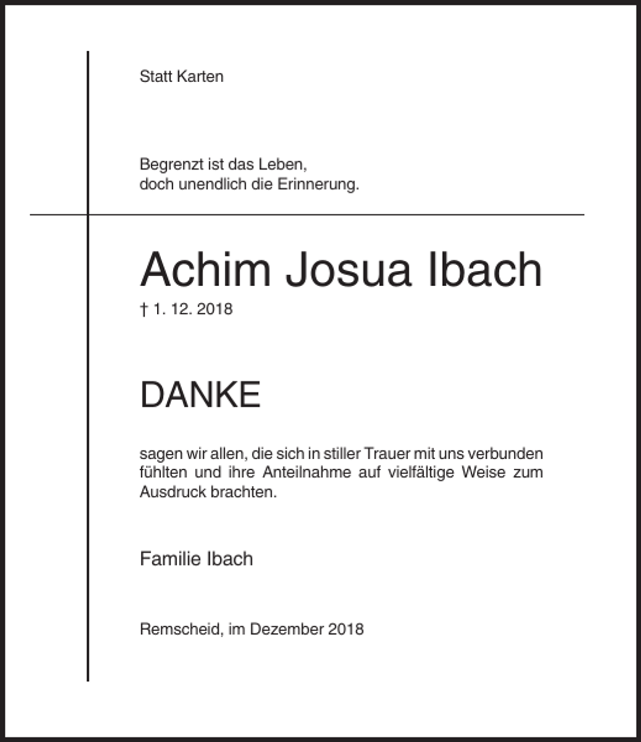 <p>Statt Karten</p><p>Begrenzt ist das Leben,<br />doch unendlich die Erinnerung.</p><p>Achim Josua Ibach<br />† 1. 12. 2018</p><p>DANKE<br />sagen wir allen, die sich in stiller Trauer mit uns verbunden<br />fühlten und ihre Anteilnahme auf vielfältige Weise zum<br />Ausdruck brachten.</p><p>Familie Ibach</p><p>Remscheid, im Dezember 2018</p>