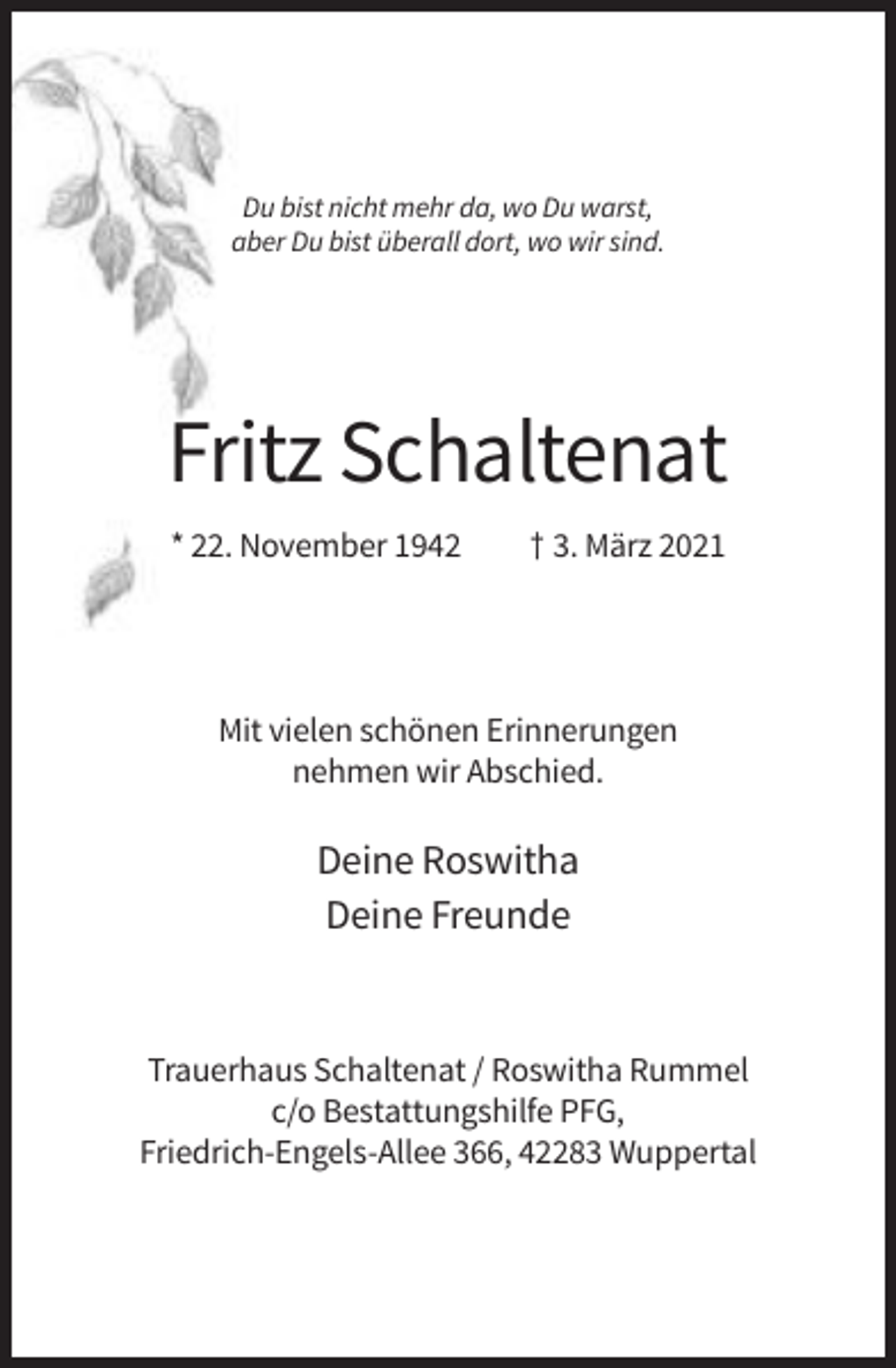 <p>Du bist nicht mehr da, wo Du warst,<br />aber Du bist überall dort, wo wir sind.</p><p>Fritz Schaltenat<br />* 22. November 1942</p><p>† 3. März 2021</p><p>Mit vielen schönen Erinnerungen<br />nehmen wir Abschied.</p><p>Deine Roswitha<br />Deine Freunde</p><p>Trauerhaus Schaltenat / Roswitha Rummel<br />c/o Bestattungshilfe PFG,<br />Friedrich-Engels-Allee 366, 42283 Wuppertal</p>