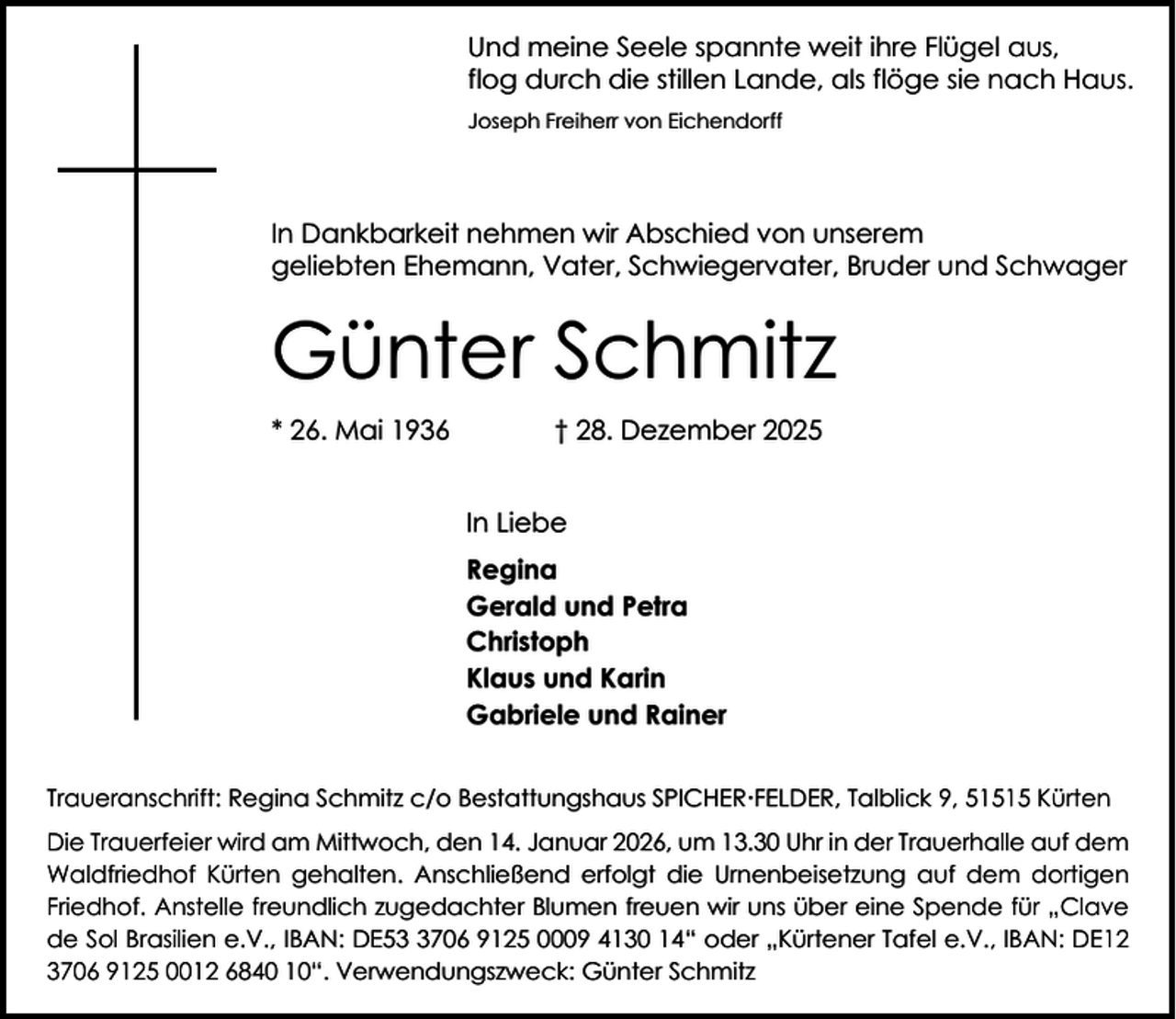 <p>Und meine Seele spannte weit ihre Flügel aus,<br />flog durch die stillen Lande, als flöge sie nach Haus.<br />Joseph Freiherr von Eichendorff</p><p>In Dankbarkeit nehmen wir Abschied von unserem<br />geliebten Ehemann, Vater, Schwiegervater, Bruder und Schwager</p><p>Günter Schmitz<br />* 26. Mai 1936</p><p>† 28. Dezember 2025<br />In Liebe<br />Regina<br />Gerald und Petra<br />Christoph<br />Klaus und Karin<br />Gabriele und Rainer</p><p>Traueranschrift: Regina Schmitz c/o Bestattungshaus SPICHERFELDER, Talblick 9, 51515 Kürten<br />Die Trauerfeier wird am Mittwoch, den 14. Januar 2026, um 13.30 Uhr in der Trauerhalle auf dem<br />Waldfriedhof Kürten gehalten. Anschließend erfolgt die Urnenbeisetzung auf dem dortigen<br />Friedhof. Anstelle freundlich zugedachter Blumen freuen wir uns über eine Spende für „Clave<br />de Sol Brasilien e.V., IBAN: DE5706 9125 0009 4130 14“ oder „Kürtener Tafel e.V., IBAN: DE12<br />3706 9125 0012 6840 10“. Verwendungszweck: Günter Schmitz</p>