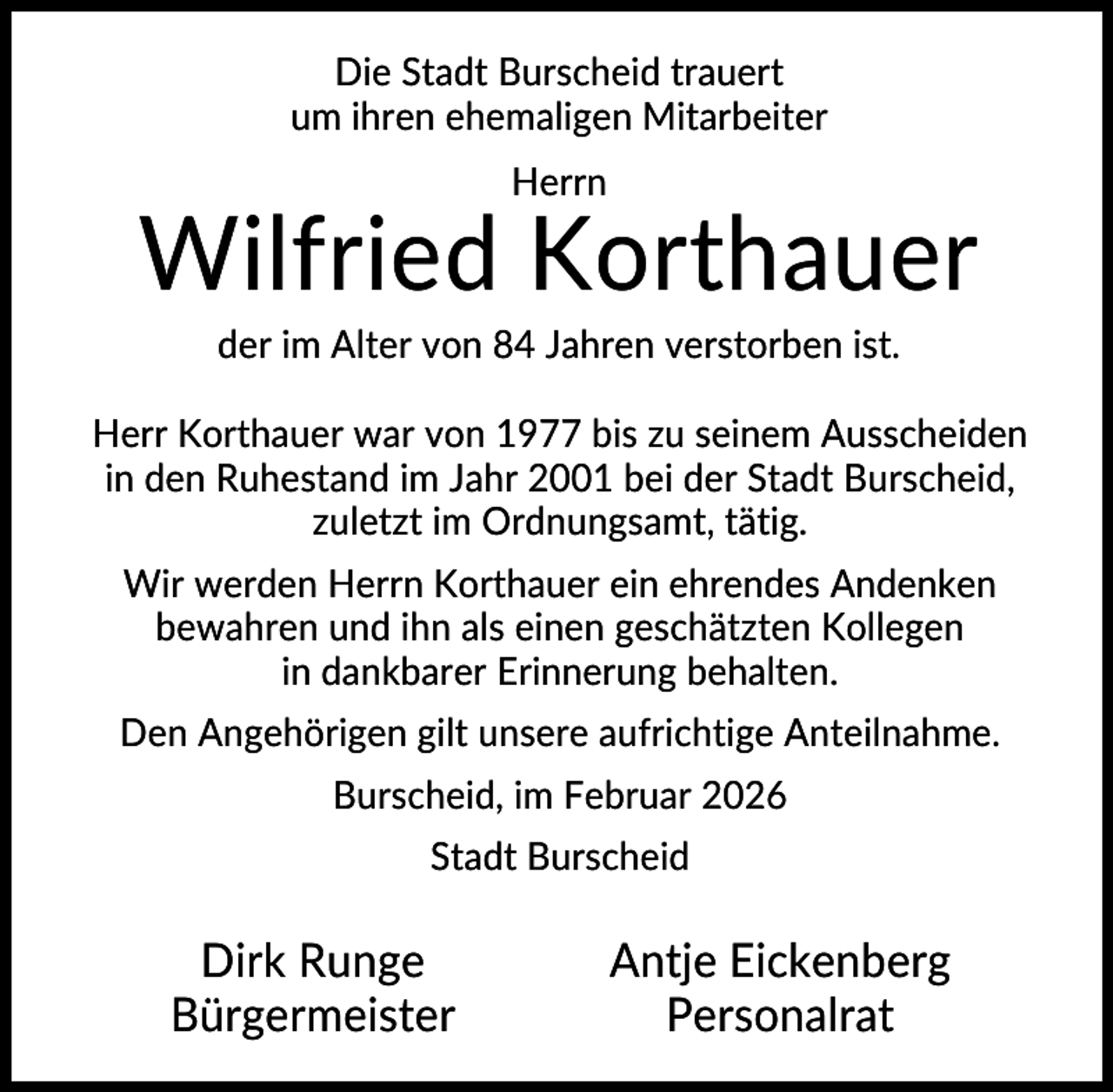 <p>Die Stadt Burscheid trauert<br />um ihren ehemaligen Mitarbeiter<br />Herrn</p><p>Wilfried Korthauer<br />der im Alter von 84 Jahren verstorben ist.<br />Herr Korthauer war von 1977 bis zu seinem Ausscheiden<br />in den Ruhestand im Jahr 2001 bei der Stadt Burscheid,<br />zuletzt im Ordnungsamt, tätig.<br />Wir werden Herrn Korthauer ein ehrendes Andenken<br />bewahren und ihn als einen geschätzten Kollegen<br />in dankbarer Erinnerung behalten.<br />Den Angehörigen gilt unsere aufrichtige Anteilnahme.<br />Burscheid, im Februar 2026<br />Stadt Burscheid</p><p>Dirk Runge<br />Bürgermeister</p><p>Antje Eickenberg<br />Personalrat</p>