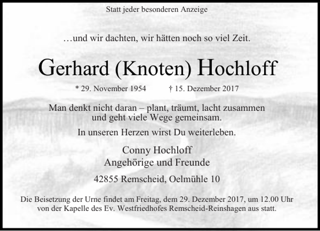 <p>Statt jeder besonderen Anzeige</p><p>…und wir dachten, wir hätten noch so viel Zeit.</p><p>Gerhard (Knoten) Hochloff<br />* 29. November 1954</p><p>† 15. Dezember 2017</p><p>Man denkt nicht daran – plant, träumt, lacht zusammen<br />und geht viele Wege gemeinsam.<br />In unseren Herzen wirst Du weiterleben.</p><p>Conny Hochloff<br />Angehörige und Freunde<br />42855 Remscheid, Oelmühle 10<br />Die Beisetzung der Urne findet am Freitag, dem 29. Dezember 2017, um 12.00 Uhr<br />von der Kapelle des Ev. Westfriedhofes Remscheid-Reinshagen aus statt.</p>