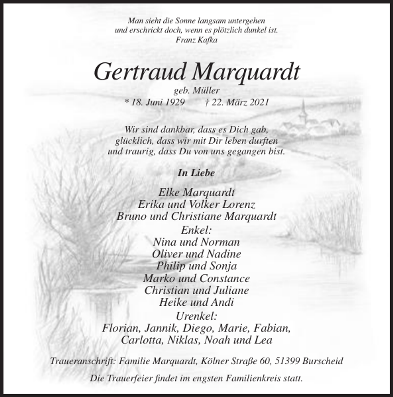 <p>Man sieht die Sonne langsam untergehen<br />und erschrickt doch, wenn es plötzlich dunkel ist.<br />Franz Kafka</p><p>Gertraud Marquardt<br />geb. Müller<br />* 18. Juni 1929<br />† 22. März 2021<br />Wir sind dankbar, dass es Dich gab,<br />glücklich, dass wir mit Dir leben durften<br />und traurig, dass Du von uns gegangen bist.</p><p>In Liebe</p><p>Elke Marquardt<br />Erika und Volker Lorenz<br />Bruno und Christiane Marquardt<br />Enkel:<br />Nina und Norman<br />Oliver und Nadine<br />Philip und Sonja<br />Marko und Constance<br />Christian und Juliane<br />Heike und Andi<br />Urenkel:<br />Florian, Jannik, Diego, Marie, Fabian,<br />Carlotta, Niklas, Noah und Lea<br />Traueranschrift: Familie Marquardt, Kölner Straße 60, 51399 Burscheid<br />Die Trauerfeier findet im engsten Familienkreis statt.</p>
