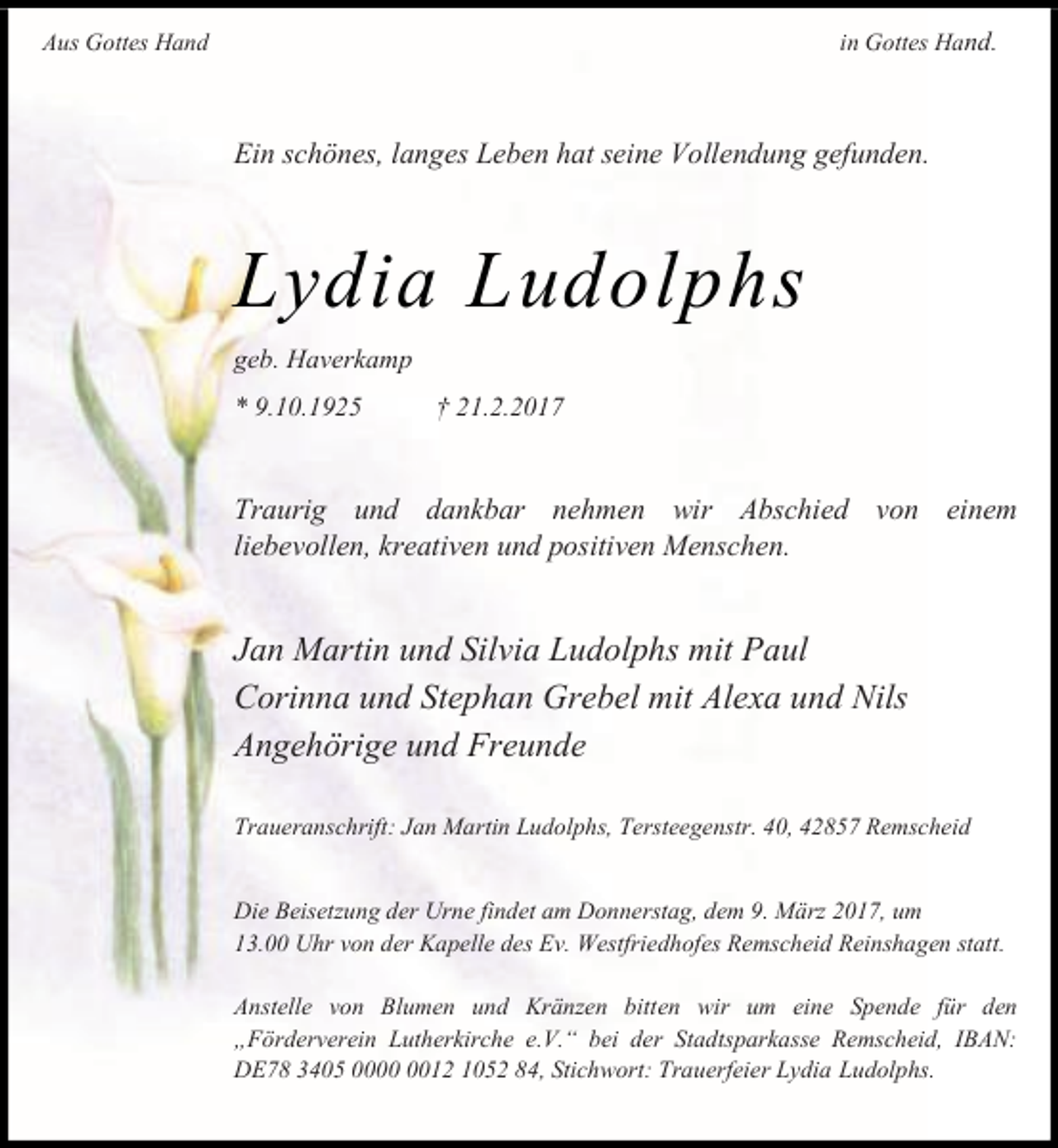 <p>in Gottes Hand.</p><p>Aus Gottes Hand</p><p>Ein schönes, langes Leben hat seine Vollendung gefunden.</p><p>Lydia Ludolphs<br />geb. Haverkamp<br />* 9.10.1925</p><p>† 21.2.2017</p><p>Traurig und dankbar nehmen wir Abschied von einem<br />liebevollen, kreativen und positiven Menschen.</p><p>Jan Martin und Silvia Ludolphs mit Paul<br />Corinna und Stephan Grebel mit Alexa und Nils<br />Angehörige und Freunde<br />Traueranschrift: Jan Martin Ludolphs, Tersteegenstr. 40, 42857 Remscheid<br />Die Beisetzung der Urne findet am Donnerstag, dem 9. März 2017, um<br />13.00 Uhr von der Kapelle des Ev. Westfriedhofes Remscheid Reinshagen statt.<br />Anstelle von Blumen und Kränzen bitten wir um eine Spende für den<br />„Förderverein Lutherkirche e.V.“ bei der Stadtsparkasse Remscheid, IBAN:<br />DE78 3405 0012 1052 84, Stichwort: Trauerfeier Lydia Ludolphs.</p>