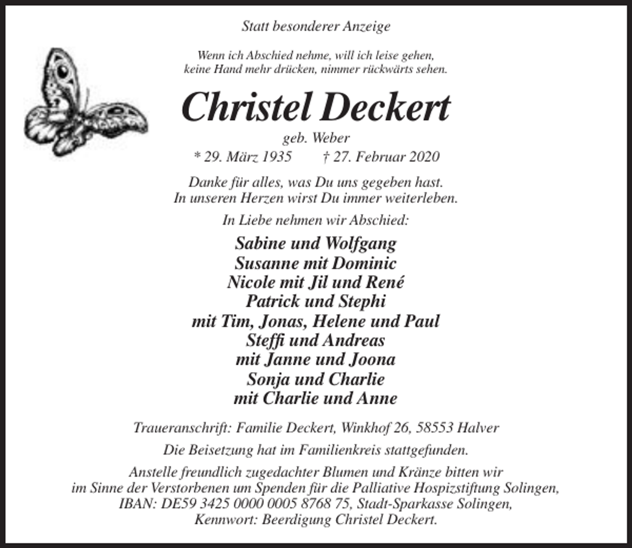 <p>Statt besonderer Anzeige<br />Wenn ich Abschied nehme, will ich leise gehen,<br />keine Hand mehr drücken, nimmer rückwärts sehen.</p><p>Christel Deckert<br />geb. Weber<br />* 29. März 1935<br />† 27. Februar 2020<br />Danke für alles, was Du uns gegeben hast.<br />In unseren Herzen wirst Du immer weiterleben.<br />In Liebe nehmen wir Abschied:</p><p>Sabine und Wolfgang<br />Susanne mit Dominic<br />Nicole mit Jil und René<br />Patrick und Stephi<br />mit Tim, Jonas, Helene und Paul<br />Steffi und Andreas<br />mit Janne und Joona<br />Sonja und Charlie<br />mit Charlie und Anne<br />Traueranschrift: Familie Deckert, Winkhof 26, 58553 Halver<br />Die Beisetzung hat im Familienkreis stattgefunden.<br />Anstelle freundlich zugedachter Blumen und Kränze bitten wir<br />im Sinne der Verstorbenen um Spenden für die Palliative Hospizstiftung Solingen,<br />IBAN: DE59 3425 05 8768 75, Stadt-Sparkasse Solingen,<br />Kennwort: Beerdigung Christel Deckert.</p>