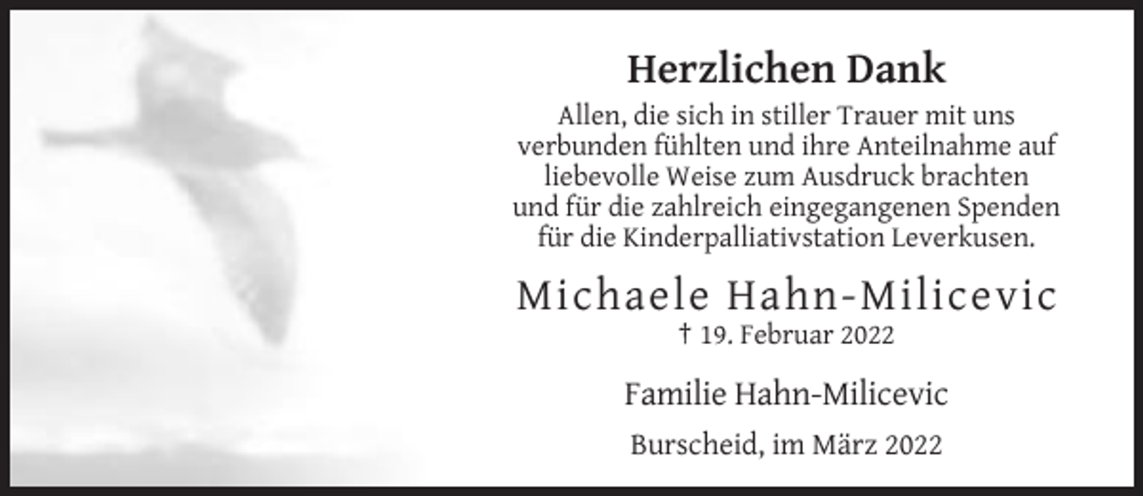 <p>Herzlichen Dank<br />Allen, die sich in stiller Trauer mit uns<br />verbunden fühlten und ihre Anteilnahme auf<br />liebevolle Weise zum Ausdruck brachten<br />und für die zahlreich eingegangenen Spenden<br />für die Kinderpalliativstation Leverkusen.</p><p>Michaele Hahn-Milicevic<br />† 19. Februar 2022</p><p>Familie Hahn-Milicevic<br />Burscheid, im März 2022</p>