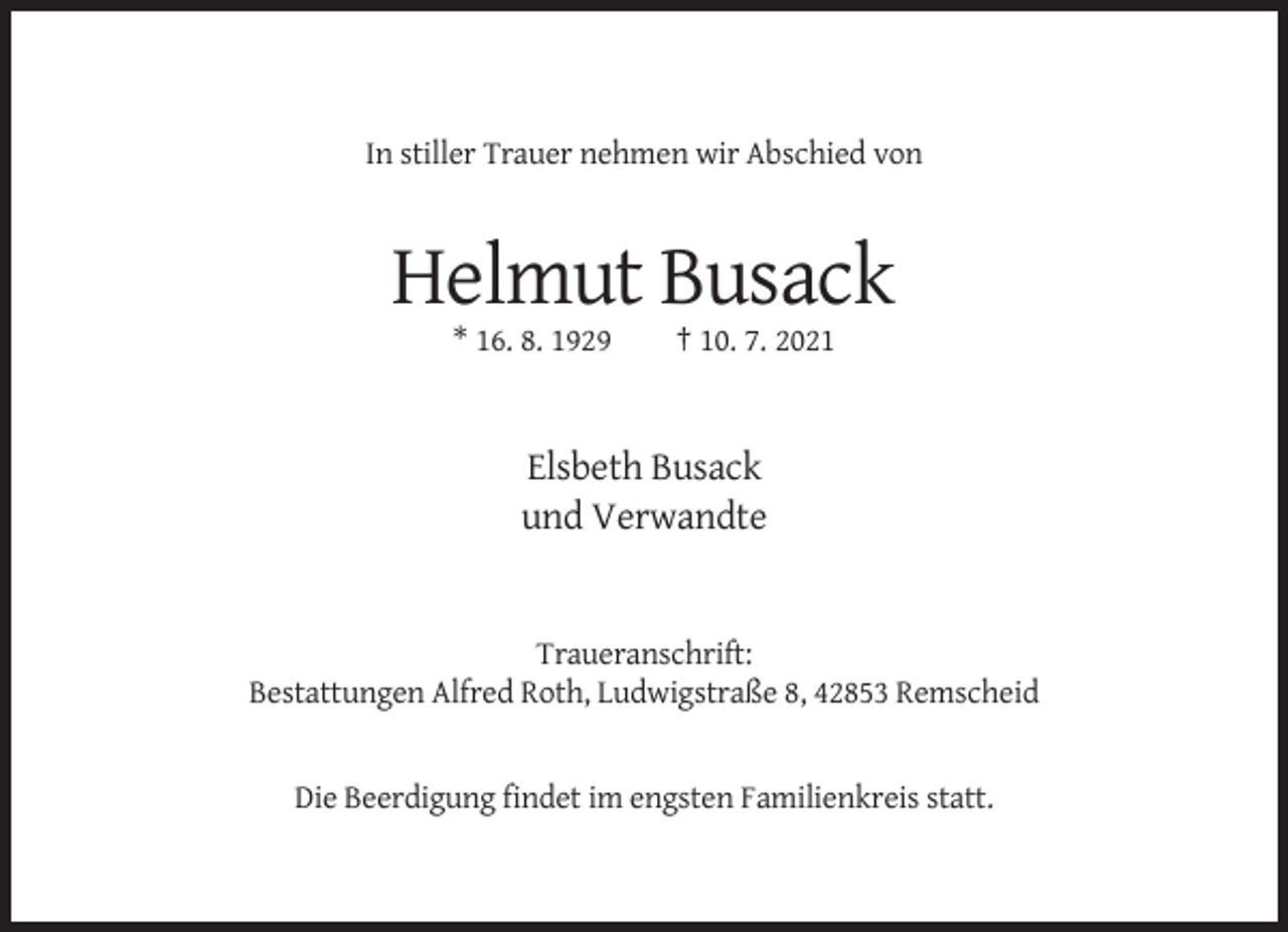 <p>In stiller Trauer nehmen wir Abschied von</p><p>Helmut Busack<br />* 16. 8. 1929</p><p>† 10. 7. 2021</p><p>Elsbeth Busack<br />und Verwandte</p><p>Traueranschrift:<br />Bestattungen Alfred Roth, Ludwigstraße 8, 42853 Remscheid</p><p>Die Beerdigung findet im engsten Familienkreis statt.</p>