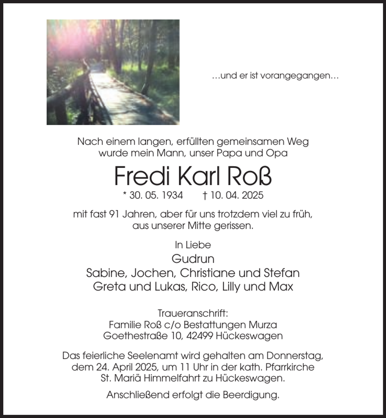 <p>…und er ist vorangegangen…</p><p>Nach einem langen, erfüllten gemeinsamen Weg<br />wurde mein Mann, unser Papa und Opa</p><p>Fredi Karl Roß<br />* 30. 05. 1934</p><p>† 10. 04. 2025</p><p>mit fast 91 Jahren, aber für uns trotzdem viel zu früh,<br />aus unserer Mitte gerissen.<br />In Liebe</p><p>Gudrun<br />Sabine, Jochen, Christiane und Stefan<br />Greta und Lukas, Rico, Lilly und Max<br />Traueranschrift:<br />Familie Roß c/o Bestattungen Murza<br />Goethestraße 10, 42499 Hückeswagen<br />Das feierliche Seelenamt wird gehalten am Donnerstag,<br />dem 24. April 2025, um 11 Uhr in der kath. Pfarrkirche<br />St. Mariä Himmelfahrt zu Hückeswagen.<br />Anschließend erfolgt die Beerdigung.</p>