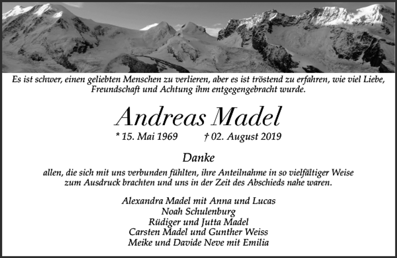 <p>Es ist schwer, einen geliebten Menschen zu verlieren, aber es ist tröstend zu erfahren, wie viel Liebe,<br />Freundschaft und Achtung ihm entgegengebracht wurde.</p><p>Andreas Madel</p><p>* 15. Mai 1969</p><p>† 02. August 2019</p><p>Danke<br />allen, die sich mit uns verbunden fühlten, ihre Anteilnahme in so vielfältiger Weise<br />zum Ausdruck brachten und uns in der Zeit des Abschieds nahe waren.</p><p>Alexandra Madel mit Anna und Lucas<br />Noah Schulenburg<br />Rüdiger und Jutta Madel<br />Carsten Madel und Gunther Weiss<br />Meike und Davide Neve mit Emilia</p>