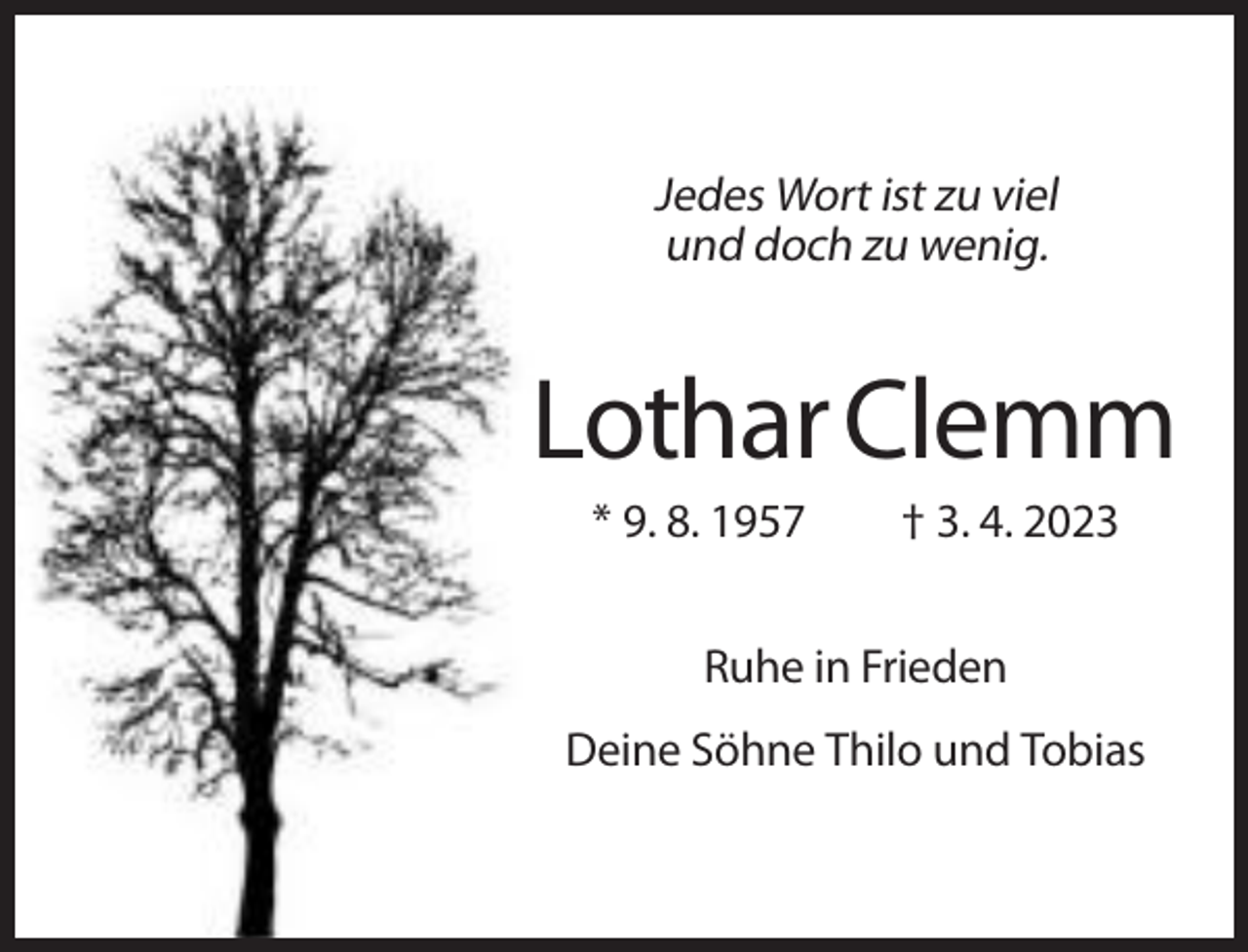 <p>Jedes Wort ist zu viel<br />und doch zu wenig.</p><p>Lothar Clemm<br />* 9. 8. 1957</p><p>† 3. 4. 2023</p><p>Ruhe in Frieden<br />Deine Söhne Thilo und Tobias</p>
