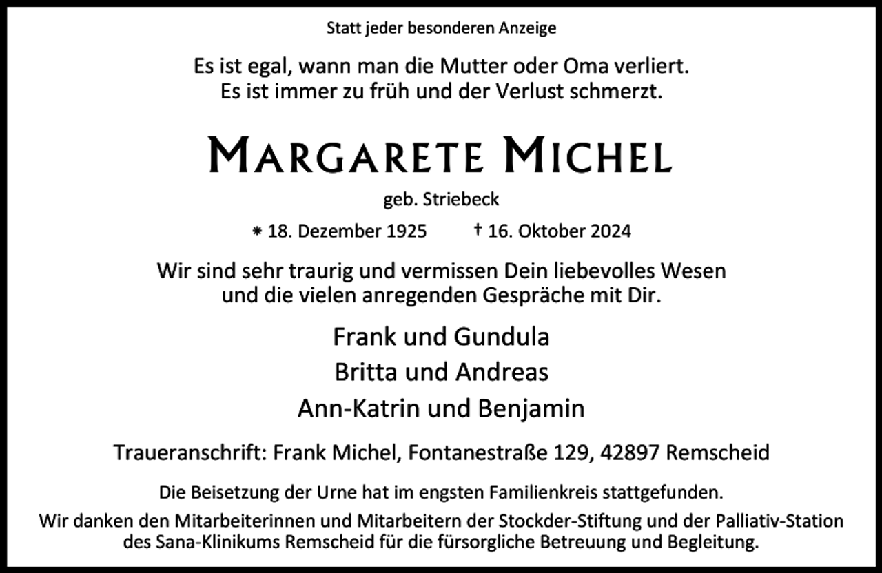 <p>Statt jeder besonderen Anzeige</p><p>Es ist egal, wann man die Mutter oder Oma verliert.<br />Es ist immer zu früh und der Verlust schmerzt.</p><p>ARGARETE</p><p>ICHE</p><p>geb. Striebeck<br />⁕ 18. Dezember 1925</p><p>† 16. Oktober 2024</p><p>Wir sind sehr traurig und vermissen Dein liebevolles Wesen<br />und die vielen anregenden Gespräche mit Dir.</p><p>Frank und Gundula<br />Britta und Andreas<br />Ann-Katrin und Benjamin<br />Traueranschrift: Frank Michel, Fontanestraße 129, 42897 Remscheid<br />Die Beisetzung der Urne hat im engsten Familienkreis stattgefunden.<br />Wir danken den Mitarbeiterinnen und Mitarbeitern der Stockder-Stiftung und der Palliativ-Station<br />des Sana-Klinikums Remscheid für die fürsorgliche Betreuung und Begleitung.</p>
