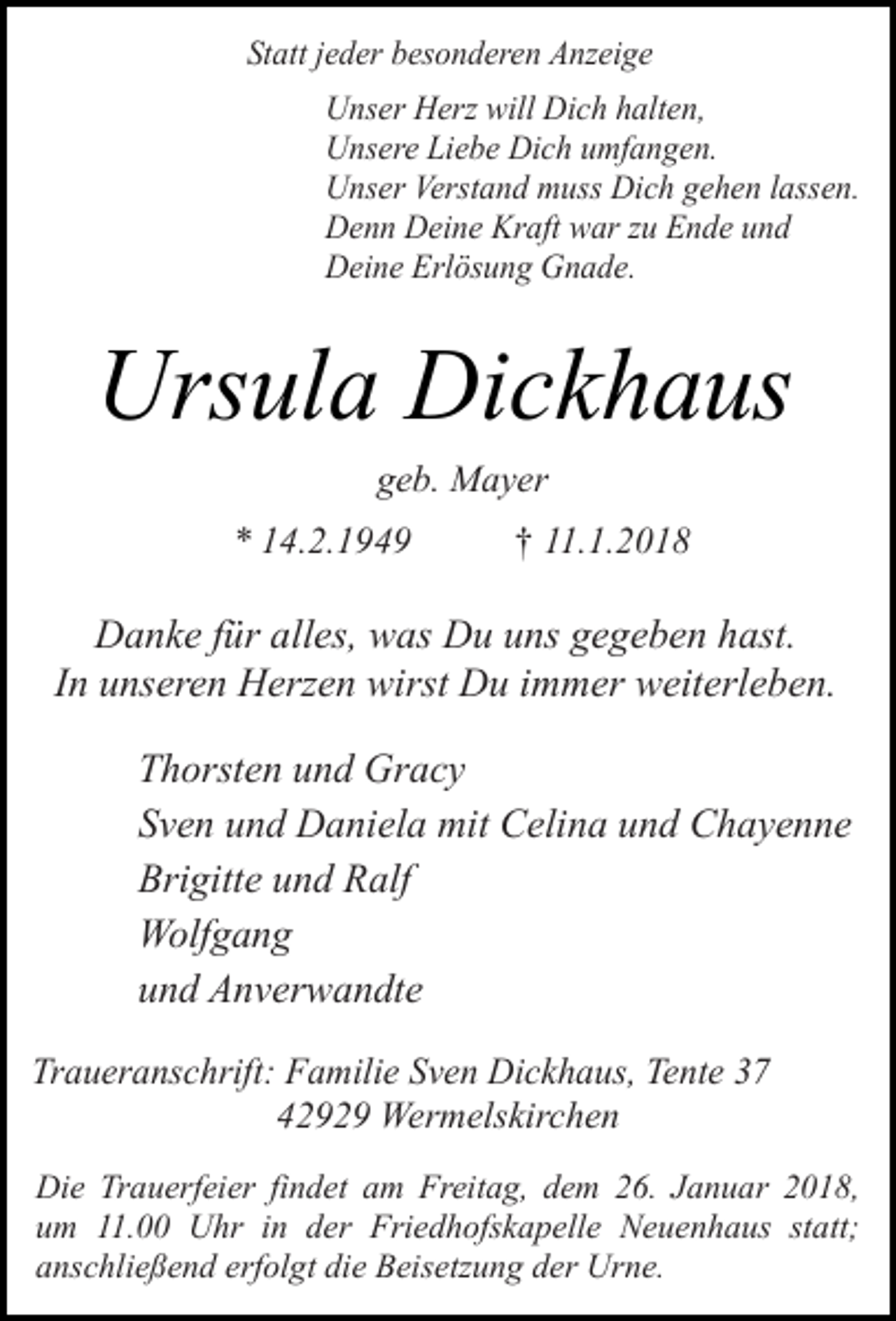 <p>Statt jeder besonderen Anzeige<br />Unser Herz will Dich halten,<br />Unsere Liebe Dich umfangen.<br />Unser Verstand muss Dich gehen lassen.<br />Denn Deine Kraft war zu Ende und<br />Deine Erlösung Gnade.</p><p>Ursula Dickhaus<br />geb. Mayer</p><p>* 14.2.1949</p><p>† 11.1.2018</p><p>Danke für alles, was Du uns gegeben hast.<br />In unseren Herzen wirst Du immer weiterleben.<br />Thorsten und Gracy<br />Sven und Daniela mit Celina und Chayenne<br />Brigitte und Ralf<br />Wolfgang<br />und Anverwandte<br />Traueranschrift: Familie Sven Dickhaus, Tente 37<br />42929 Wermelskirchen<br />Die Trauerfeier findet am Freitag, dem 26. Januar 2018,<br />um 11.00 Uhr in der Friedhofskapelle Neuenhaus statt;<br />anschließend erfolgt die Beisetzung der Urne.</p>